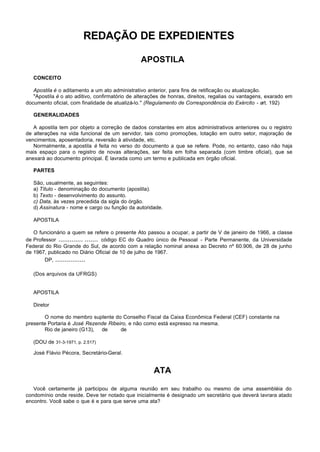 REDAÇÃO DE EXPEDIENTES

                                                APOSTILA

   CONCEITO

   Apostila é o aditamento a um ato administrativo anterior, para fins de retificação ou atualização.
   "Apostila é o ato aditivo, confirmatório de alterações de honras, direitos, regalias ou vantagens, exarado em
documento oficial, com finalidade de atualizá-lo." (Regulamento de Correspondência do Exército - art. 192)

   GENERALIDADES

   A apostila tem por objeto a correção de dados constantes em atos administrativos anteriores ou o registro
de alterações na vida funcional de um servidor, tais como promoções, lotação em outro setor, majoração de
vencimentos, aposentadoria, reversão à atividade, etc.
   Normalmente, a apostila é feita no verso do documento a que se refere. Pode, no entanto, caso não haja
mais espaço para o registro de novas alterações, ser feita em folha separada (com timbre oficial), que se
anexará ao documento principal. É lavrada como um termo e publicada em órgão oficial.

   PARTES

   São, usualmente, as seguintes:
   a) Título - denominação do documento (apostila).
   b) Texto - desenvolvimento do assunto.
   c) Data, às vezes precedida da sigla do órgão.
   d) Assinatura - nome e cargo ou função da autoridade.

   APOSTILA

   O funcionário a quem se refere o presente Ato passou a ocupar, a partir de V de janeiro de 1966, a classe
de Professor ............. ....... código EC do Quadro único de Pessoal - Parte Permanente, da Universidade
Federal do Rio Grande do Sul, de acordo com a relação nominal anexa ao Decreto nº 60.906, de 28 de junho
de 1967, publicado no Diário Oficial de 10 de julho de 1967.
        DP, ................

   (Dos arquivos da UFRGS)


   APOSTILA

   Diretor

       O nome do membro suplente do Conselho Fiscal da Caixa Econômica Federal (CEF) constante na
presente Portaria é José Rezende Ribeiro, e não como está expresso na mesma.
       Rio de janeiro (G13), de       de

   (DOU de 31-3-1971, p. 2.517)

   José Flávio Pécora, Secretário-Geral.


                                                     ATA

   Você certamente já participou de alguma reunião em seu trabalho ou mesmo de uma assembléia do
condomínio onde reside. Deve ter notado que inicialmente é designado um secretário que deverá lavrara atado
encontro. Você sabe o que é e para que serve uma ata?
 