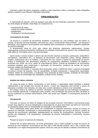 Exemplos: partes de planos, programas, projetos e suas respectivas ordens e execução; cartas, fotografias
aéreas e negativos que indiquem instalações importantes.


                                             ORGANIZAÇÃO

   A organização de arquivos, como de qualquer outro setor de uma instituição, pressupõe o desenvolvimento
de várias etapas de trabalho, Estas fases se constituiriam em:

   -   levantamento de dados;
   -   análise dos dados coletados;
   -   planejamento;
   -   implantação e acompanhamento.

   Levantamento de dados

    Se arquivo é o conjunto de documentos recebidos e produzidos por uma entidade, seja ela pública ou
privada, no decorrer de suas atividades, claro está que, sem o conhecimento dessa entidade - sua estrutura e
alterações, seus objetivos e funcionamento seria bastante difícil compreender e avaliar o verdadeiro significado
de sua documentação.
    O levantamento deve ter início pelo exame dos estatutos, regimentos, regulamentos, normas,
organogramas e demais documentos constitutivos da instituição mantenedora do arquivo e ser complementado
pela coleta de informações sobre a sua documentação.

   Assim sendo, é preciso analisar o gênero dos documentos (escritos ou textuais, audiovisuais, cartográficos,
iconográficos, informáticos etc.); as espécies de documentos mais freqüentes (cartas, faturas, relatórios,
projetos, questionários etc.); os modelos e formulários em uso; volume e estado de conservação do acervo;
arranjo e classificação dos documentos (métodos de arquivamento adotados); existência de registros e
protocolos (em fichas, em livro); média de arquivamentos diários; controle de empréstimo de documentos;
processes adotados para conservação e reprodução de documentos; existência de normas de arquivo,
manuais, códigos de classificação etc.
   Além dessas informações, o arquivista deve acrescentar dados e referências sobre o pessoal encarregado
do arquivo (número de pessoas, nível de escolaridade, formação profissional); o equipamento (quantidade,
modelos, estado de conservação); a localização física (extensão da Área ocupada, condições de iluminação,
umidade, estado de conservação das instalações, proteção contra incêndio).


   Análise dos dados coletados

    De posse de todos os dados mencionados no item anterior, o especialista estará habilitado a analisar
objetivamente a real situação dos serviços de arquivo, e fazer seu diagnóstico para formular e propor as
alterações e medidas mais indicadas, em cada caso, a serem adotadas no sistema a ser implantado.
    Em síntese, trata-se de verificar se estrutura, atividades e documentação de uma instituição correspondem
A sua realidade operacional. O diagnóstico seria, portanto, uma constatação dos pontos de atrito, de falhas ou
lacunas existentes no complexo administrativo, enfim, das razoes que impedem o funcionamento eficiente do
arquivo.

   Planejamento

    Para que um arquivo, em todos os estágios de sua evolução (corrente, intermediário e permanente) possa
cumprir seus objetivos, torna-se indispensável a formulação de um plano arquivístico que tenha em conta tanto
as disposições legais como as necessidades da instituição a que pretende servir.
    Para a elaboração desse plano devem ser considerados os seguintes elementos: posição do arquivo na
estrutura da instituição; centralização ou descentralização e coordenação dos serviços de arquivo; escolha de
métodos de arquivamento adequados; estabelecimento de normas de funcionamento; recursos humanos;
escolha das instalações e do equipamento; constituição de arquivos intermediário e permanente; recursos
financeiros.

   Posição do arquivo na estrutura da instituição

   Embora não se possa determinar, de forma generalizada, qual a melhor posição do órgão de arquivo na
estrutura de uma instituição, recomenda-se que esta seja a mais elevada possível, isto é, que o arquivo seja
subordinado a um órgão hierarquicamente superior, tendo em vista que irá atender a setores e funcionários de
 