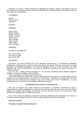 Entretanto, com base na análise cuidadosa das atividades da instituição, aliada à observação de como os
documentos são solicitados ao arquivo, é possível definir-se qual o método principal a ser adotado e quais os
seus auxiliares. Exemplificando:

   PATRIMÔNIO

   Brasília
   Rio de Janeiro
   São Paulo

   PESSOAL

   ADMISSÃO

   Aguiar, Celso
   Bareta, Haydde
   Borges, Francisco
   Cardoso, Jurandir
   Castro, Lúcia
   Paes, Oswaldo
   Paiva, Ernesto
   Séllos, Zilda
   Silva, Ana Maria

   DEMISSÃO

   FOLHAS DE PAGAMENTO

   jan. a jul. de 1980
   aço. a dez. de 1980
   jan. a jul. de 1981

   PROMOÇÃO

    Supondo-se que esse esquema tenha sido elaborado observando-se as considerações assinaladas
anteriormente, verifica-se que o arranjo principal é por assunto. No assunto Patrimônio encontra-se um arranjo
secundário, por localidade (geográfico). Já no assunto Admissão tem-se um arranjo secundário, em ordem
alfabética, pelo nome dos funcionários. Em Folhas de Pagamento encontra-se um arranjo secundário, em
ordem cronológica.
    Como se vê, o método principal escolhido foi o de assuntos, coadjuvado pelos métodos geográfico,
alfabético e numérico cronológico, como auxiliares.
    Outras modalidades de arranjo podem ainda ocorrer.
    Para melhor atender aos usuários de um banco de investimentos, por exemplo, a documentação pode ser
separada em dois grandes grupos: o de projetos de financiamento - ordenados e arquivados pelo número de
controle que Ihe é atribuído ao dar entrada e que, daí por diante, irá Ihe servir de referência - e o grupo
constituído de todo o restante da documentação, ordenada por assuntos.

                              Estabelecimento de normas de funcionamento

   Para que os trabalhos não sofram solução de continuidade e mantenham uniformidade de ação é
imprescindível que sejam estabelecidas normas básicas de funcionamento não só do arquivo em seus diversos
estágios de evolução, como também do protocolo, uma vez que esse serviço é, na maioria das vezes,
desenvolvido paralelamente aos trabalhos de arquivo.

   Tais normas, depois de aplicadas e aprovadas na fase de implantação irão juntamente com modelos e
formulários, rotinas, códigos de assunto e índices, integrar o Manual de Arquivo da instituição.

   Recursos humanos

   Formação e regulamentação profissional
 
