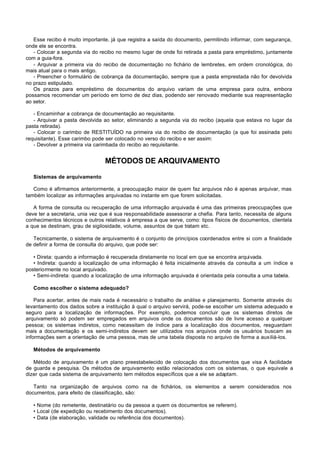 Esse recibo é muito importante, já que registra a saída do documento, permitindo informar, com segurança,
onde ele se encontra.
   - Colocar a segunda via do recibo no mesmo lugar de onde foi retirada a pasta para empréstimo, juntamente
com a guia-fora.
   - Arquivar a primeira via do recibo de documentação no fichário de lembretes, em ordem cronológica, do
mais atual para o mais antigo.
   - Preencher o formulário de cobrança da documentação, sempre que a pasta emprestada não for devolvida
no prazo estipulado.
   Os prazos para empréstimo de documentos do arquivo variam de uma empresa para outra, embora
possamos recomendar um período em torno de dez dias, podendo ser renovado mediante sua reapresentação
ao setor.

   - Encaminhar a cobrança de documentação ao requisitante.
   - Arquivar a pasta devolvida ao setor, eliminando a segunda via do recibo (aquela que estava no lugar da
pasta retirada).
   - Colocar o carimbo de RESTITUÍDO na primeira via do recibo de documentação (a que foi assinada pelo
requisitante). Esse carimbo pode ser colocado no verso do recibo e ser assim:
   - Devolver a primeira via carimbada do recibo ao requisitante.


                                 MÉTODOS DE ARQUIVAMENTO

   Sistemas de arquivamento

   Como é afirmamos anteriormente, a preocupação maior de quem faz arquivos não é apenas arquivar, mas
também localizar as informações arquivadas no instante em que forem solicitadas.

   A forma de consulta ou recuperação de uma informação arquivada é uma das primeiras preocupações que
deve ter a secretaria, unia vez que é sua responsabilidade assessorar a chefia. Para tanto, necessita de alguns
conhecimentos técnicos e outros relativos à empresa a que serve, como: tipos físicos de documentos, clientela
a que se destinam, grau de sigilosidade, volume, assuntos de que tratam etc.

   Tecnicamente, o sistema de arquivamento é o conjunto de princípios coordenados entre si com a finalidade
de definir a forma de consulta do arquivo, que pode ser:

   • Direta: quando a informação é recuperada diretamente no local em que se encontra arquivada.
   • Indireta: quando a localização de uma informação é feita inicialmente através da consulta a um índice e
posteriormente no local arquivado.
   • Semi-indireta: quando a localização de uma informação arquivada é orientada pela consulta a uma tabela.

   Como escolher o sistema adequado?

    Para acertar, antes de mais nada é necessário o trabalho de análise e planejamento. Somente através do
levantamento dos dados sobre a instituição à qual o arquivo servirá, pode-se escolher um sistema adequado e
seguro para a localização de informações. Por exemplo, podemos concluir que os sistemas diretos de
arquivamento só podem ser empregados em arquivos onde os documentos são de livre acesso a qualquer
pessoa; os sistemas indiretos, como necessitam de índice para a localização dos documentos, resguardam
mais a documentação e os semi-indiretos devem ser utilizados nos arquivos onde os usuários buscam as
informações sem a orientação de uma pessoa, mas de uma tabela disposta no arquivo de forma a auxiliá-los.

   Métodos de arquivamento

   Método de arquivamento é um plano preestabelecido de colocação dos documentos que visa A facilidade
de guarda e pesquisa. Os métodos de arquivamento estão relacionados com os sistemas, o que equivale a
dizer que cada sistema de arquivamento tem métodos específicos que a ele se adaptam.

   Tanto na organização de arquivos como na de fichários, os elementos a serem considerados nos
documentos, para efeito de classificação, são:

   • Nome (do remetente, destinatário ou da pessoa a quem os documentos se referem).
   • Local (de expedição ou recebimento dos documentos).
   • Data (de elaboração, validade ou referência dos documentos).
 