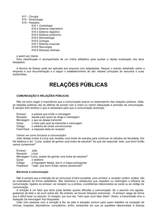 617 - Cirurgia
        618 - Ginecologia
        619 - Pediatria
                616.1 Cardiologia
                616.2 Sistema respiratório
                616.3 Sistema digestivo
                616.4 Sistema endócrino
                616.5 Dermatologia
                616.6 Urologia
                616.7 Sistema muscular
                616.8 Neurologia
                616.9 Doenças diversas

   e assim por diante.
   Esta classificação é acompanhada de um índice alfabético para auxiliar a rápida localização dos itens
desejados.

   A técnica de Dewey pode ser aplicada aos arquivos com adaptações. Requer o estudo detalhado sobre a
empresa e sua documentação e a seguir o estabelecimento de dez classes principais de assuntos e suas
subdivisões.



                               RELAÇÕES PÚBLICAS
   COMUNICAÇÃO E RELAÇÕES PÚBLICAS

   Não há como negar a importância que a comunicação exerce no desempenho das relações públicas. Aliás,
as relações públicas vão se efetivar de acordo com a maior ou menor adequação e precisão da comunicação.
É sempre bom lembrar o que é necessário para que a comunicação aconteça:

   Emissor      a pessoa que emite a mensagem
   Receptor     aquele para quem se dirige a mensagem
   Mensagem     o que se deseja transmitir
   Canal        o meio pelo qual se transmite a mensagem
   Código       o sistema de sinais convencionais
   Feed15ack    a resposta dada ao receptor

   Vamos ver como funciona a comunicação!
   João deseja contar à Lúcia que recebeu uma bolsa de estudos para continuar os estudos da faculdade. Ele
lhe telefona e diz: "Lúcia, acabei de ganhar uma bolsa de estudos!" Ao que ela responde: Ioão, que bom! Então
vamos comemorar!"

   Emissor      João
   Receptor     Lúcia
   Mensagem    "Lúcia, acabei de ganhar uma bolsa de estudos!"
   Canal        o telefone
   Código       a linguagem falada, isto é, a língua portuguesa
   Feedback     "João, que bom! Então vamos comemorar!"

   Barreiras à comunicação

    Não é sempre que a intenção de se comunicar é bem-sucedida, pois emissor e receptor podem acabar não
se entendendo de forma satisfatória. São distúrbios e obstáculos que impedem ou restringem a eficácia da
comunicação, ligados ao emissor, ao receptor ou a ambos, a problemas relacionados ao canal ou ao código de
comunicação.
    A emoção é um fator que tanto pode facilitar quanto dificultar a comunicação. Se o assunto nos agrada,
gostamos de falar e de ouvir sobre ele. No entanto, se houver bloqueio emocional... O emissor reage de forma
que é dificil tocar no assunto. O receptor, por sua vez, "nem quer ouvir falar disso". Assim, a transmissão e/ou a
recepção da mensagem fica bloqueada.
    Lidar com pessoas com a emoção à flor da pele é situação comum para quem trabalha na recepção de
clínicas, hospitais, laboratórios, consultórios, enfim, ambientes em que as questões relacionadas à doença
 