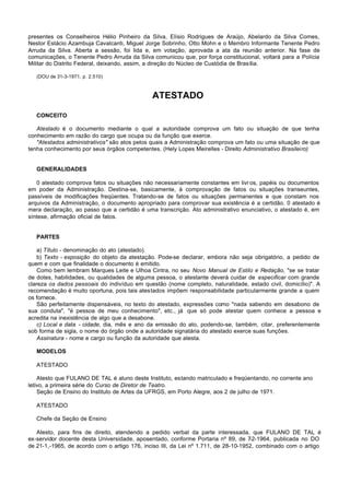 presentes os Conselheiros Hélio Pinheiro da Silva, Elísio Rodrigues de Araújo, Abelardo da Silva Comes,
Nestor Estácio Azambuja Cavalcanti, Miguel Jorge Sobrinho, Otto Mohn e o Membro Informante Tenente Pedro
Arruda da Silva. Aberta a sessão, foi lida e, em votação, aprovada a ata da reunião anterior. Na fase de
comunicações, o Tenente Pedro Arruda da Silva comunicou que, por força constitucional, voltará para a Polícia
Militar do Distrito Federal, deixando, assim, a direção do Núcleo de Custódia de Brasília.

   (DOU de 31-3-1971, p. 2.510)



                                              ATESTADO

   CONCEITO

   Atestado é o documento mediante o qual a autoridade comprova um fato ou situação de que tenha
conhecimento em razão do cargo que ocupa ou da função que exerce.
   "Atestados administrativos" são atos pelos quais a Administração comprova um fato ou uma situação de que
tenha conhecimento por seus órgãos competentes. (Hely Lopes Meirelles - Direito Administrativo Brasileiro)


   GENERALIDADES

   0 atestado comprova fatos ou situações não necessariamente constantes em livr os, papéis ou documentos
em poder da Administração. Destina-se, basicamente, à comprovação de fatos ou situações transeuntes,
passíveis de modificações freqüentes. Tratando-se de fatos ou situações permanentes e que constam nos
arquivos da Administração, o documento apropriado para comprovar sua existência é a certidão. 0 atestado é
mera declaração, ao passo que a certidão é uma transcrição. Ato administrativo enunciativo, o atestado é, em
síntese, afirmação oficial de fatos.


   PARTES

    a) Título - denominação do ato (atestado).
    b) Texto - exposição do objeto da atestação. Pode-se declarar, embora não seja obrigatório, a pedido de
quem e com que finalidade o documento é emitido.
    Como bem lembram Marques Leite e Ulhoa Cintra, no seu Novo Manual de Estilo e Redação, "se se tratar
de dotes, habilidades, ou qualidades de alguma pessoa, o atestante deverá cuidar de especificar com grande
clareza os dados pessoais do indivíduo em questão (nome completo, naturalidade, estado civil, domicílio)". A
recomendação é muito oportuna, pois tais atestados impõem responsabilidade particularmente grande a quem
os fornece.
    São perfeitamente dispensáveis, no texto do atestado, expressões como "nada sabendo em desabono de
sua conduta", "é pessoa de meu conhecimento", etc., já que só pode atestar quem conhece a pessoa e
acredita na inexistência de algo que a desabone.
    c) Local e data - cidade, dia, mês e ano da emissão do ato, podendo-se, também, citar, preferentemente
sob forma de sigla, o nome do órgão onde a autoridade signatária do atestado exerce suas funções.
    Assinatura - nome e cargo ou função da autoridade que atesta.

   MODELOS

   ATESTADO

    Atesto que FULANO DE TAL é aluno deste Instituto, estando matriculado e freqüentando, no corrente ano
letivo, a primeira série do Curso de Diretor de Teatro.
    Seção de Ensino do Instituto de Artes da UFRGS, em Porto Alegre, aos 2 de julho de 1971.

   ATESTADO

   Chefe da Seção de Ensino

   Atesto, para fins de direito, atendendo a pedido verbal da parte interessada, que FULANO DE TAL é
ex-servidor docente desta Universidade, aposentado, conforme Portaria nº 89, de 7   -2-1964, publicada no DO
de 21-1,-1965, de acordo com o artigo 176, inciso III, da Lei nº 1.711, de 28-10-1952, combinado com o artigo
 