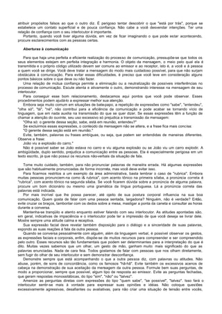 atribuir propósitos falsos ao que o outro diz. É perigoso tentar descobrir o que "está por trás", porque se
estabelece um contato superficial e de pouca confiança. Não cabe a você desvendar intenções. Ter uma
relação de confiança com o seu interlocutor é importante.
    Portanto, quando você tiver alguma dúvida, em vez de ficar imaginando o que pode estar acontecendo,
procure esclarecimentos com as pessoas certas.

   Aberturas à comunicação

    Para que haja uma perfeita e eficiente realização do processo de comunicação, pressupõe-se que todos os
seus elementos estejam em perfeita integração e harmonia. O objeto da mensagem, o meio pelo qual ela é
transmitida e o próprio código utilizado devem ser comuns ao emissor e ao receptor, isto é, a você e à pessoa
a quem você se dirige. Você deve tratar a mensagem do modo mais cuidadoso possível, para que não surjam
obstáculos à comunicação. Para evitar essas dificuldades, é preciso que você leve em consideração alguns
pontos básicos sobre o que deve ou não fazer.
    Uma relação de mútua confiança permite a eliminação ou a neutralização de possíveis interferências no
processo de comunicação. Escute atenta e ativamente o outro, demonstrando interesse na mensagem de seu
interlocutor.
    Para conseguir esse bom relacionamento, destacamos aqui pontos que você pode observar. Esses
procedimentos podem ajudá-lo a expressar melhor sua atenção.
    Embora seja muito comum em situações de bate-papo, a repetição de expressões como "sabe", "entendeu",
"olha só", "tá", "né", não contribui para a eficiência da comunicação e pode acabar se tornando vício de
linguagem, que em nada auxilia na transmissão do que se quer dizer. Se essas expressões têm a função de
chamar a atenção do ouvinte, seu uso excessivo só prejudica a transmissão da mensagem:
    "Olha só: o gerente dessa seção, sabe, está em reunião, entendeu?"
    Se excluirmos essas expressões, o conteúdo da mensagem não se altera, e a frase fica mais concisa:
    "O gerente dessa seção está em reunião."
    Evite, também, palavras ou frases ambíguas, ou seja, que podem ser entendidas de maneiras diferentes.
Observe a frase:
    João viu a explosão do carro."
    Não é possível saber se João estava no carro e viu alguma explosão ou se João viu um carro explodir. A
ambigüidade, duplo sentido, prejudica a comunicação entre as pessoas. Ela é especialmente perigosa em um
texto escrito, já que não possui os recursos não-verbais da situação de fala.

    Tome muito cuidado, também, para não pronunciar palavras de maneilra errada. Há algumas expressões
que são habitualmente pronunciadas de forma incorreta, mas você deve evitar isso.
    Para ficarmos restritos a um exemplo da área administrativa, basta lembrar o caso de "rubrica". Embora
muitas pessoas pronunciem-na como i& rubrica", com acento tônico na primeira sílaba, a pronúncia correta é
"rubrica", com acento tônico na segunda sílaba. Se você ficarem dúvida sobre a pronúncia de alguma palavra,
procure um bom dicionário ou mesmo uma gramática da língua portuguesa. Lá a pronúncia correta das
palavras está indicada.
    Por mais incrível que lhe possa parecer, até ojeito de sua postura corporal influencia na sua boa
comunicação. Quem gosta de falar com uma pessoa sentada, largadona? Ninguém, não é verdade? Então,
evite cruzar os braços, tamborilar com os dedos sobre a mesa, mastigar a ponta da caneta e consultar as horas
durante a conversa.
    Mantenha-se tranqüilo e atento enquanto estiver falando com seu interlocutor. As atitudes apontadas são,
em geral, indicativas de impaciência e o interlocutor pode ter a impressão de que você deseja se livrar dele.
Mostre sempre uma atitude calma e receptiva.
    Sua expressão facial deve revelar também disposição para o diálogo e a sinceridade de suas palavras,
expondo as suas reações à fala da outra pessoa.
    Quando se conversa pessoalmente com alguém, além da linguagem verbal, é possível observar os gestos,
as expressões faciais e corporais, enfim, dispõe-se de muitos recursos para compreender e ser compreendido
pelo outro. Esses recursos são tão fundamentais que podem ser determinantes para a interpretação do que é
dito. Muitas vezes sabemos que um olhar, um gesto de mão, ganham muito mais significado do que as
palavras enunciadas. Nada de cara feia. Todos gostamos de falar com pessoas que nos olham diretamente,
sem fugir do olhar de seu interlocutor e sem demonstrar desconfiança.
    Demonstre sempre que está acompanhando o que a outra pessoa diz, com palavras ou atitudes. Não
abuse, porém, de sons de concordância, como os famosos "hã-hã". Evite também os excessivos acenos de
cabeça na demonstração de sua aceitação da mensagem da outra pessoa. Formule bem suas perguntas, de
modo a proporcionar, sempre que possível, algum tipo de resposta ao emissor. Evite as perguntas fechadas,
que geram respostas monossilábicas, do tipo "sim", "não" ou "talvez".
    Amenize as perguntas diretas com expressões do tipo "quem sabe", "se possível", "talvez". Isso fará o
interlocutor sentir-se mais à vontade para expressar suas opiniões e idéias. Não coloque questões
excessivamente agressivas, desafiantes ou avaliativas, para não criar uma situação de tensão entre vocês,
 