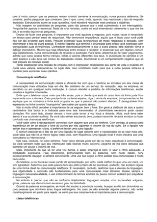 pois é muito comum que as pessoas reajam criando barreiras à comunicação, numa postura defensiva. Se
possível, prefira perguntas que comecem com o que, como, onde, quando. Isso esclarece o tipo de resposta
esperada. Estruturando assim as suas questões, você receberá respostas mais precisas e objetivas.
    Não exagere na quantidade de perguntas, para não parecer que o está submetendo a um interrogatório.
Pergunte-lhe apenas o essencial. Nada de criar tensões, avalie se está entendendo claramente o que ele lhe
diz, e só então faça novas perguntas.
    Depois de fazer uma pergunta, é importante que você aguarde a resposta, pois muitas vezes é necessário
um tempo para pensar antes de responder. Não demonstre impaciência: aquilo que é óbvio para você pode
não ser tão evidente para todos. Procure expressar suas divergências de modo respeitoso e delicado, sem
interromper a fala da outra pessoa. É melhor esperar que termine o enunciado para então você expressar com
tranqüilidade suas divergências. Contradizer desnecessariamente o que a outra pessoa está dizendo torna o
diálogo improdutivo. Mesmo que haja diferenças entre emissor e receptor, é essencial que um objetivo comum
seja estabelecido, numa demonstração de respeito e aceitação. Para tanto, abstenha-se de fazer julgamentos,
admita que outra pessoa tenha crenças, idéias e valores diferentes dos seus. A pluralidade de opiniões é um
fator positivo e não deve ser motivo de discussões inúteis. Discriminar é um comportamento negativo que só
traz prejuízo ao convívio social.
    Tente estabelecer uma relação de empatia com o interlocutor, respeitando seu ponto de vista e levando em
conta seus valores, colocando-se no lugar dele. Isso contribuirá muito para que a outra pessoa sinta-se à
vontade para expressar suas opiniões.

   Comunicação telefônica

    A necessidade de comunicação rápida e eficiente fez com que o telefone se tornasse um dos meios de
comunicação mais utilizados hoje em dia. No cotidiano de um serviço de recepção, seja na empresa, no
escritório ou em qualquer outra instituição, é comum atender a pedidos de informações telefônicas, anotar
recados e registrar chamadas.
    Evite que o telefone toque mais que três vezes, pois o cliente que está do outro lado da linha pode ficar
impaciente com a demora. Caso precise fazer o cliente esperar, diga o nome da empresa, cumprimente-o e lhe
explique que no momento a linha está ocupada ou que a pessoa não poderá atender. É desagradável ficar
esperando na linha ouvindo "musiquinha" sem saber por quanto tempo.
    Não é muito difícil perceber a importância de se segurar bem o fone. Em geral a distância de dois a quatro
centímetros dos lábios é a indicada para uma boa transmissão. A proximidade excessiva pode causar
vibrações. Por outro lado, afastar demais o fone pode tornar a voz fraca e distante. Aliás, você deve estar
atento à sua acuidade auditiva. Se você não estiver escutando bem, poderá transmitir recados errados ou fazer
confusão nas chamadas telefônicas.
    Você sabe como é desagradável conversar com alguém que grita ao telefone. Com certeza, já passou pela
experiência de ter de afastar o fone do ouvido por não agüentar o volume da voz do outro. Se a ligação não
estiver boa e apresentar ruídos, é preferível tentar uma outra ligação.
    É comum associar-se o fato de ser uma ligação de lugar distante com a necessidade de se falar mais alto.
Você sabe que não há a menor lógica nisso, pois, com freqüência, uma ligação local é mais precária que uma
interurbana ou internacional.
    Não caia, contudo, no outro extremo. Falar baixo demais pode ser tão ou mais prejudicial à comunicação.
Se você também notar que seu interlocutor está falando muito baixinho, peça-lhe de ma neira delicada que
aumente um pouco o volume de voz.
    Mais, importante do que se ter uma voz bonita, é saber empregá-Ia bem. E usar o ritmo adequado, a
modulação expressiva. Fala claramente, pronunciando bem as palavras, nem muito rápido, nery
excessivamente devagar, é sempre conveniente. Uma voz que segue o ritmo pedido pela comunicação é muito
bem-vinda.
    Ao telefone, a voz torna-se nosso cartão de apresentação, por tanto, nada melhor do que uma voz clara, um
tom agradável. Sabemos que cada pessoa tem seu estilo próprio de se expressar, portanto, não existem regras
de uma forma ideal de comunicação telefônica. É necessário, contudo, reafirmar que a clareza da linguagem,
sua objetividade e concisão são fundamentais para uma comunicação mais eficiente. Quase sempre a
linguagem rebuscada afetada, o uso indiscriminado de termos eruditos ou pouco comum acabam por prejudicar
a comunicação.
    No entanto é preciso que não se confunda objetividade, linguagem simples, com expressões vulgares,
gírias, palavras que demonstrem excessivo grau de intimidade.
    Quanto às palavras estrangeiras, se você não souber a pronúncia correta, busque auxílio em dicionários ou
com pessoas que dominem essa língua estrangeira. No caso de não entender alguma palavra, não tenha
constrangimento em pedir para repetir, se senti que sua compreensão é importante para a comunicação.

   Listas telefônicas
 