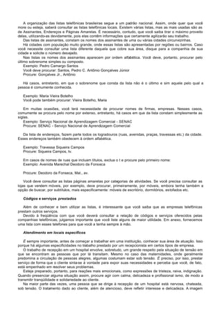 A organização das listas telefônicas brasileiras segue a um padrão nacional. Assim, onde quer que você
more ou esteja, saberá consultar as listas telefônicas locais. Existem várias listas, mas as mais usadas são as
de Assinantes, Endereços e Páginas Amarelas. É necessário, contudo, que você saiba tirar o máximo proveito
delas, utilizando-as devidamente, pois elas contêm informações que certamente agilizarão seu trabalho.
    Das listas de assinantes, constam os nomes dos assinantes de uma ou várias cidades circunvizinhas.
    Há cidades com população muito grande, onde essas listas são apresentadas por regiões ou bairros. Caso
você necessite consultar uma lista diferente daquela que cobre sua área, disque para a companhia de sua
cidade e solicite o número desejado.
    Nas listas os nomes dos assinantes aparecem por ordem alfabética. Você deve, portanto, procurar pelo
último sobrenome simples ou composto.
    Exemplo: Pedro Camargo Santos
    Você deve procurar: Santos, Pedro C. Antônio Gonçalves Júnior
    Procure: Gonçalves Jr., Antônio

   Há casos, entretanto, em que o sobrenome que consta da lista não é o último e sim aquele pelo qual a
pessoa é comumente conhecida.

   Exemplo: Maria Vieira Botelho
   Você pode também procurar: Vieira Botelho, Maria

    Em muitas ocasiões, você terá necessidade de procurar nomes de firmas, empresas. Nesses casos,
comumente se procura pelo nome por extenso, entretanto, há casos em que da lista constam simplesmente as
siglas.
    Exemplo: Serviço Nacional de Aprendizagem Comercial - SENAC
    Procure: SENAC - Serviço Nacional de Aprendizagem Comercial

   Da lista de endereços, fazem parte todos os logradouros (ruas, avenidas, praças, travessas etc.) da cidade.
Esses endereços também obedecem à ordem alfabética.

   Exemplo: Travessa Siqueira Campos
   Procure: Siqueira Campos, tv.

   Em casos de nomes de ruas que incluam títulos, exclua o t e procure pelo primeiro nome:
   Exemplo: Avenida Marechal Deodoro da Fonseca

   Procure: Deodoro da Fonseca, Mal., av.

    Você deve consultar as listas páginas amarelas por categorias de atividades. Se você precisa consultar as
lojas que vendem móveis, por exemplo, deve procurar, primeiramente, por móveis, embora tenha também a
opção de buscar, por subtítulos, mais especificamente: móveis de escritório, dormitórios, estofados etc.

   Códigos e serviços prestados

   Além de conhecer e bem utilizar as listas, é interessante que você saiba que as empresas telefônicas
prestam outros serviços.
   Devido à freqüência com que você deverá consultar a relação de códigos e serviços oferecidos pelas
companhias telefônicas, julgamos importante que você liste alguns de maior utilidade. Em anexo, fornecemos
uma lista com esses telefones para que você a tenha sempre à mão.

   Atendimento em locais específicos

   É sempre importante, antes de começar a trabalhar em uma instituição, conhecer sua área de atuação. Isso
porque há algumas especificidades no trabalho prestado por um recepcionista em certos tipos de empresa.
   O trabalho de recepção em um hospital envolve, sobretudo, um grande respeito pela situação de tensão em
que se encontram as pessoas que por lá transitam. Mesmo no caso das maternidades, onde geralmente
predomina a circulação de pessoas alegres, algumas costumam estar sob tensão. É preciso, por isso, prestar
serviço de forma que o cliente sinta-se à vontade para expor suas necessidades e perceba que você, de fato,
está empenhado em resolver seus problemas.
   Esteja preparado, portanto, para reações mais emocionais, como expressões de tristeza, raiva, indignação.
Quando presenciar alguma situação assim, procure agir com calma, delicadeza e profissional ismo, de modo a
transmitir tranqüilidade e solidariedade ao cliente.
   Na maior parte das vezes, uma pessoa que se dirige à recepção de um hospital está nervosa, chateada,
sob tensão. O tratamento dado ao cliente, além de atencioso, deve refletir interesse e delicadeza. A imagem
 