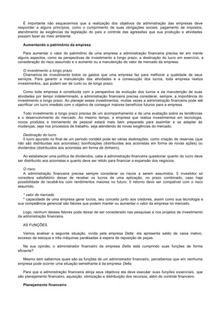 É importante não esquecermos que a realização dos objetivos da administração das empresas deve
responder a alguns princípios, como o cumprimento de suas obrigações sociais: pagamento de impostos,
atendimento às exigências da legislação do país e controle das agressões que sua produção e atividades
possam fazer ao meio ambiente.

   Aumentando o patrimônio da empresa

   Para aumentar o valor do patrimônio de uma empresa a administração financeira precisa ter em mente
alguns aspectos, como as perspectivas de investimento a longo prazo, a destinação do lucro em exercício, a
consideração do risco assumido e o aumento ou a manutenção do valor de mercado da empresa.

   O investimento a longo prazo
   Chamamos de investimento todos os gastos que uma empresa faz para melhorar a qualidade de seus
serviços. Para garantir a manutenção das atividades e a consecução dos lucros, toda empresa realiza
investimentos, que podem ser de curto ou de longo prazo.

    Como toda empresa é constituída com a perspectiva da evolução dos lucros e da manutenção de suas
atividades por tempo indeterminado, a administração financeira precisa considerar, sempre, a importância do
investimento a longo prazo. Ao planejar esses investimentos, muitas vezes a administração financeira pode até
sacrificar um lucro imediato com o objetivo de conseguir maiores benefícios futuros para a empresa.

   Todo investimento a longo prazo precisa de um acompanhamento e de uma avaliação sobre as tendências
e o desenvolvimento do mercado. Ao mesmo tempo, a empresa que realiza investimentos em tecnologia,
novos produtos e treinamento de pessoal estará mais bem preparada para assimilar e se adaptar às
mudanças, seja nos processos de trabalho, seja atendendo às novas exigências do mercado.

    Destinação do lucro
    0 lucro apurado no final de um período contábil pode ter várias destinações, como criação de reservas (que
não são distribuídas aos acionistas); bonificações (distribuídas aos acionistas em forma de novas ações) ou
dividendos (distribuídos aos acionistas em forma de dinheiro).

   Ao estabelecer uma política de dividendos, cabe à administração financeira questionar quanto do lucro deve
ser distribuído aos acionistas e quanto deve ser retido para financiar a expansão dos negócios.

   O risco
   A administração financeira precisa sempre considerar os riscos a serem assumidos. 0 investidor só
considera satisfatório deixar de receber os lucros de uma aplicação, no prazo combinado, caso haja
possibilidade de recebê-los com rendimentos maiores no futuro. 0 retorno deve ser compatível com o risco
assumido.

   * valor de mercado
   * capacidade de uma empresa gerar lucros, seu conceito junto aos credores, assim como sua tecnologia e
sua competência gerencial são fatores que podem manter ou aumentar o valor da empresa no mercado.

   Logo, nenhum desses fatores pode deixar de ser considerado nas pesquisas e nos projetos de investimento
da administração financeira.

   AS FUNÇÕES

   Vamos analisar a seguinte situação, vivida pela empresa Delta: ela apresenta saldo de caixa inativo,
excesso de estoque e três máquinas paralisadas à espera de reposição de peças.

    Na sua opinião, o administrador financeiro da empresa Delta está cumprindo suas funções de forma
eficiente?

  Mesmo sem sabermos quais são as funções de um administrador financeiro, percebemos que em nenhuma
empresa pode ocorrer uma situação semelhante à da empresa Delta.

   Para que a administração financeira atinja seus objetivos ela deve executar suas funções essenciais, que
são planejamento financeiro, aquisição, otimização e distribuição dos recursos, além do controle financeiro.

   Planejamento financeiro
 