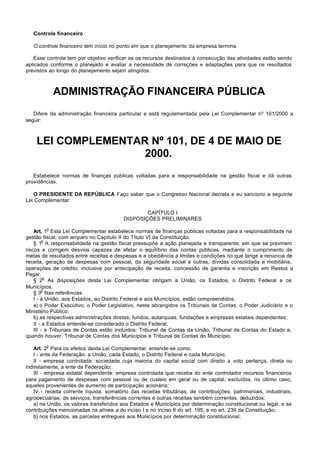 Controle financeiro

   O controle financeiro tem início no ponto em que o planejamento da empresa termina.

   Esse controle tem por objetivo verificar se os recursos destinados à consecução das atividades estão sendo
aplicados conforme o planejado e avaliar a necessidade de correções e adaptações para que os resultados
previstos ao longo do planejamento sejam atingidos.



             ADMINISTRAÇÃO FINANCEIRA PÚBLICA
   Difere da administração financeira particular e está regulamentada pela Lei Complementar nº 101/2000 a
seguir:



    LEI COMPLEMENTAR Nº 101, DE 4 DE MAIO DE
                    2000.
   Estabelece normas de finanças públicas voltadas para a responsabilidade na gestão fiscal e dá outras
providências.

   O PRESIDENTE DA REPÚBLICA Faço saber que o Congresso Nacional decreta e eu sanciono a seguinte
Lei Complementar:

                                                  CAPÍTULO I
                                          DISPOSIÇÕES PRELIMINARES
         o
    Art. 1 Esta Lei Complementar estabelece normas de finanças públicas voltadas para a responsabilidade na
gestão fiscal, com amparo no Capítulo II do Título VI da Constituição.
         o
    § 1 A responsabilidade na gestão fiscal pressupõe a ação planejada e transparente, em que se previnem
riscos e corrigem desvios capazes de afetar o equilíbrio das contas públicas, mediante o cumprimento de
metas de resultados entre receitas e despesas e a obediência a limites e condições no que tange a renúncia de
receita, geração de despesas com pessoal, da seguridade social e outras, dívidas consolidada e mobiliária,
operações de crédito, inclusive por antecipação de receita, concessão de garantia e inscrição em Restos a
Pagar.
          o
    § 2 As disposições desta Lei Complementar obrigam a União, os Estados, o Distrito Federal e os
Municípios.
        o
    § 3 Nas referências:
    I - à União, aos Estados, ao Distrito Federal e aos Municípios, estão compreendidos:
    a) o Poder Executivo, o Poder Legislativo, neste abrangidos os Tribunais de Contas, o Poder Judiciário e o
Ministério Público;
    b) as respectivas administrações diretas, fundos, autarquias, fundações e empresas estatais dependentes;
    II - a Estados entende-se considerado o Distrito Federal;
    III - a Tribunais de Contas estão incluídos: Tribunal de Contas da União, Tribunal de Contas do Estado e,
quando houver, Tribunal de Contas dos Municípios e Tribunal de Contas do Município.
         o
    Art. 2 Para os efeitos desta Lei Complementar, entende-se como:
    I - ente da Federação: a União, cada Estado, o Distrito Federal e cada Município;
    II - empresa controlada: sociedade cuja maioria do capital social com direito a voto pertença, direta ou
indiretamente, a ente da Federação;
    III - empresa estatal dependente: empresa controlada que receba do ente controlador recursos financeiros
para pagamento de despesas com pessoal ou de custeio em geral ou de capital, excluídos, no último caso,
aqueles provenientes de aumento de participação acionária;
    IV - receita corrente líquida: somatório das receitas tributárias, de contribuições, patrimoniais, industriais,
agropecuárias, de serviços, transferências correntes e outras receitas também correntes, deduzidos:
    a) na União, os valores transferidos aos Estados e Municípios por determinação constitucional ou legal, e as
contribuições mencionadas na alínea a do inciso I e no inciso II do art. 195, e no art. 239 da Constituição;
    b) nos Estados, as parcelas entregues aos Municípios por determinação constitucional;
 