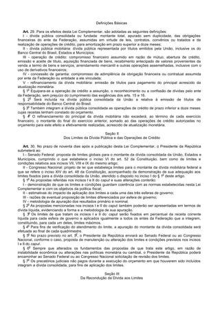 Definições Básicas

    Art. 29. Para os efeitos desta Lei Complementar, são adotadas as seguintes definições:
    I - dívida pública consolidada ou fundada: montante total, apurado sem duplicidade, das obrigações
financeiras do ente da Federação, assumidas em virtude de leis, contratos, convênios ou tratados e da
realização de operações de crédito, para amortização em prazo superior a doze meses;
    II - dívida pública mobiliária: dívida pública representada por títulos emitidos pela União, inclusive os do
Banco Central do Brasil, Estados e Municípios;
    III - operação de crédito: compromisso financeiro assumido em razão de mútuo, abertura de crédito,
emissão e aceite de título, aquisição financiada de bens, recebimento antecipado de valores provenientes da
venda a termo de bens e serviços, arrendamento mercantil e outras operações assemelhadas, inclusive com o
uso de derivativos financeiros;
    IV - concessão de garantia: compromisso de adimplência de obrigação financeira ou contratual assumida
por ente da Federação ou entidade a ele vinculada;
    V - refinanciamento da dívida mobiliária: emissão de títulos para pagamento do principal acrescido da
atualização monetária.
        o
    § 1 Equipara-se a operação de crédito a assunção, o reconhecimento ou a confissão de dívidas pelo ente
da Federação, sem prejuízo do cumprimento das exigências dos arts. 15 e 16.
          o
    § 2 Será incluída na dívida pública consolidada da União a relativa à emissão de títulos de
responsabilidade do Banco Central do Brasil.
        o
    § 3 Também integram a dívida pública consolidada as operações de crédito de prazo inferior a doze meses
cujas receitas tenham constado do orçamento.
         o
    § 4 O refinanciamento do principal da dívida mobiliária não excederá, ao término de cada exercício
financeiro, o montante do final do exercício anterior, somado ao das operações de crédito autorizadas no
orçamento para este efeito e efetivamente realizadas, acrescido de atualização monetária.

                                                    Seção II
                            Dos Limites da Dívida Pública e das Operações de Crédito

    Art. 30. No prazo de noventa dias após a publicação desta Lei Complementar, o Presidente da República
submeterá ao:
    I - Senado Federal: proposta de limites globais para o montante da dívida consolidada da União, Estados e
Municípios, cumprindo o que estabelece o inciso VI do art. 52 da Constituição, bem como de limites e
condições relativos aos incisos VII, VIII e IX do mesmo artigo;
    II - Congresso Nacional: projeto de lei que estabeleça limites para o montante da dívida mobiliária federal a
que se refere o inciso XIV do art. 48 da Constituição, acompanhado da demonstração de sua adequação aos
                                                                                          o
limites fixados para a dívida consolidada da União, atendido o disposto no inciso I do § 1 deste artigo.
         o
    § 1 As propostas referidas nos incisos I e II do caput e suas alterações conterão:
    I - demonstração de que os limites e condições guardam coerência com as normas estabelecidas nesta Lei
Complementar e com os objetivos da política fiscal;
    II - estimativas do impacto da aplicação dos limites a cada uma das três esferas de governo;
    III - razões de eventual proposição de limites diferenciados por esfera de governo;
    IV - metodologia de apuração dos resultados primário e nominal.
         o
    § 2 As propostas mencionadas nos incisos I e II do caput também poderão ser apresentadas em termos de
dívida líquida, evidenciando a forma e a metodologia de sua apuração.
         o
    § 3 Os limites de que tratam os incisos I e II do caput serão fixados em percentual da receita corrente
líquida para cada esfera de governo e aplicados igualmente a todos os entes da Federação que a integrem,
constituindo, para cada um deles, limites máximos.
         o
    § 4 Para fins de verificação do atendimento do limite, a apuração do montante da dívida consolidada será
efetuada ao final de cada quadrimestre.
         o                           o
    § 5 No prazo previsto no art. 5 , o Presidente da República enviará ao Senado Federal ou ao Congresso
Nacional, conforme o caso, proposta de manutenção ou alteração dos limites e condições previstos nos incisos
I e II do caput.
          o
    § 6 Sempre que alterados os fundamentos das propostas de que trata este artigo, em razão de
instabilidade econômica ou alterações nas políticas monetária ou cambial, o Presidente da República poderá
encaminhar ao Senado Federal ou ao Congresso Nacional solicitação de revisão dos limites.
         o
    § 7 Os precatórios judiciais não pagos durante a execução do orçamento em que houverem sido incluídos
integram a dívida consolidada, para fins de aplicação dos limites.

                                                  Seção III
                                      Da Recondução da Dívida aos Limites
 