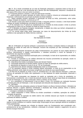 Art. 31. Se a dívida consolidada de um ente da Federação ultrapassar o respectivo limite ao final de um
quadrimestre, deverá ser a ele reconduzida até o término dos três subseqüentes, reduzindo o excedente em
pelo menos 25% (vinte e cinco por cento) no primeiro.
        o
    § 1 Enquanto perdurar o excesso, o ente que nele houver incorrido:
    I - estará proibido de realizar operação de crédito interna ou externa, inclusive por antecipação de receita,
ressalvado o refinanciamento do principal atualizado da dívida mobiliária;
    II - obterá resultado primário necessário à recondução da dívida ao limite, promovendo, entre outras
                                                    o
medidas, limitação de empenho, na forma do art. 9 .
        o
    § 2 Vencido o prazo para retorno da dívida ao limite, e enquanto perdurar o excesso, o ente ficará também
impedido de receber transferências voluntárias da União ou do Estado.
        o                     o
    § 3 As restrições do § 1 aplicam-se imediatamente se o montante da dívida exceder o limite no primeiro
quadrimestre do último ano do mandato do Chefe do Poder Executivo.
        o
    § 4 O Ministério da Fazenda divulgará, mensalmente, a relação dos entes que tenham ultrapassado os
limites das dívidas consolidada e mobiliária.
         o
    § 5 As normas deste artigo serão observadas nos casos de descumprimento dos limites da dívida
mobiliária e das operações de crédito internas e externas.

                                                   Seção IV
                                            Das Operações de Crédito

                                                   Subseção I
                                                  Da Contratação

    Art. 32. O Ministério da Fazenda verificará o cumprimento dos limites e condições relativos à realização de
operações de crédito de cada ente da Federação, inclusive das empresas por eles controladas, direta ou
indiretamente.
         o
    § 1 O ente interessado formalizará seu pleito fundamentando-o em parecer de seus órgãos técnicos e
jurídicos, demonstrando a relação custo-benefício, o interesse econômico e social da operação e o
atendimento das seguintes condições:
    I - existência de prévia e expressa autorização para a contratação, no texto da lei orçamentária, em créditos
adicionais ou lei específica;
    II - inclusão no orçamento ou em créditos adicionais dos recursos provenientes da operação, exceto no
caso de operações por antecipação de receita;
    III - observância dos limites e condições fixados pelo Senado Federal;
    IV - autorização específica do Senado Federal, quando se tratar de operação de crédito externo;
    V - atendimento do disposto no inciso III do art. 167 da Constituição;
    VI - observância das demais restrições estabelecidas nesta Lei Complementar.
         o
    § 2 As operações relativas à dívida mobiliária federal autorizadas, no texto da lei orçamentária ou de
créditos adicionais, serão objeto de processo simplificado que atenda às suas especificidades.
         o                                          o
    § 3 Para fins do disposto no inciso V do § 1 , considerar-se-á, em cada exercício financeiro, o total dos
recursos de operações de crédito nele ingressados e o das despesas de capital executadas, observado o
seguinte:
    I - não serão computadas nas despesas de capital as realizadas sob a forma de empréstimo ou
financiamento a contribuinte, com o intuito de promover incentivo fiscal, tendo por base tributo de competência
do ente da Federação, se resultar a diminuição, direta ou indireta, do ônus deste;
    II - se o empréstimo ou financiamento a que se refere o inciso I for concedido por instituição financeira
controlada pelo ente da Federação, o valor da operação será deduzido das despesas de capital;
    III - (VETADO)
         o
    § 4 Sem prejuízo das atribuições próprias do Senado Federal e do Banco Central do Brasil, o Ministério da
Fazenda efetuará o registro eletrônico centralizado e atualizado das dívidas públicas interna e externa,
garantido o acesso público às informações, que incluirão:
    I - encargos e condições de contratação;
    II - saldos atualizados e limites relativos às dívidas consolidada e mobiliária, operações de crédito e
concessão de garantias.
         o
    § 5 Os contratos de operação de crédito externo não conterão cláusula que importe na compensação
automática de débitos e créditos.

    Art. 33. A instituição financeira que contratar operação de crédito com ente da Federação, exceto quando
relativa à dívida mobiliária ou à externa, deverá exigir comprovação de que a operação atende às condições e
limites estabelecidos.
        o
    § 1 A operação realizada com infração do disposto nesta Lei Complementar será considerada nula,
procedendo-se ao seu cancelamento, mediante a devolução do principal, vedados o pagamento de juros e
demais encargos financeiros.
 