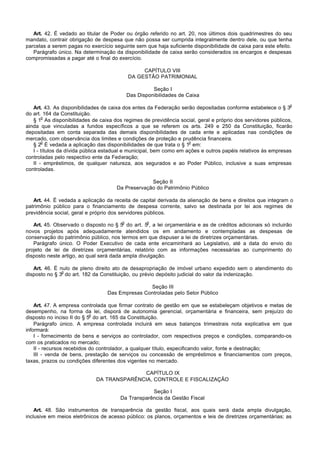 Art. 42. É vedado ao titular de Poder ou órgão referido no art. 20, nos últimos dois quadrimestres do seu
mandato, contrair obrigação de despesa que não possa ser cumprida integralmente dentro dele, ou que tenha
parcelas a serem pagas no exercício seguinte sem que haja suficiente disponibilidade de caixa para este efeito.
   Parágrafo único. Na determinação da disponibilidade de caixa serão considerados os encargos e despesas
compromissadas a pagar até o final do exercício.

                                                 CAPÍTULO VIII
                                            DA GESTÃO PATRIMONIAL

                                                      Seção I
                                            Das Disponibilidades de Caixa
                                                                                                              o
   Art. 43. As disponibilidades de caixa dos entes da Federação serão depositadas conforme estabelece o § 3
do art. 164 da Constituição.
       o
   § 1 As disponibilidades de caixa dos regimes de previdência social, geral e próprio dos servidores públicos,
ainda que vinculadas a fundos específicos a que se referem os arts. 249 e 250 da Constituição, ficarão
depositadas em conta separada das demais disponibilidades de cada ente e aplicadas nas condições de
mercado, com observância dos limites e condições de proteção e prudência financeira.
       o                                                            o
   § 2 É vedada a aplicação das disponibilidades de que trata o § 1 em:
   I - títulos da dívida pública estadual e municipal, bem como em ações e outros papéis relativos às empresas
controladas pelo respectivo ente da Federação;
   II - empréstimos, de qualquer natureza, aos segurados e ao Poder Público, inclusive a suas empresas
controladas.

                                                  Seção II
                                     Da Preservação do Patrimônio Público

   Art. 44. É vedada a aplicação da receita de capital derivada da alienação de bens e direitos que integram o
patrimônio público para o financiamento de despesa corrente, salvo se destinada por lei aos regimes de
previdência social, geral e próprio dos servidores públicos.
                                        o           o
   Art. 45. Observado o disposto no § 5 do art. 5 , a lei orçamentária e as de créditos adicionais só incluirão
novos projetos após adequadamente atendidos os em andamento e contempladas as despesas de
conservação do patrimônio público, nos termos em que dispuser a lei de diretrizes orçamentárias.
   Parágrafo único. O Poder Executivo de cada ente encaminhará ao Legislativo, até a data do envio do
projeto de lei de diretrizes orçamentárias, relatório com as informações necessárias ao cumprimento do
disposto neste artigo, ao qual será dada ampla divulgação.

   Art. 46. É nulo de pleno direito ato de desapropriação de imóvel urbano expedido sem o atendimento do
               o
disposto no § 3 do art. 182 da Constituição, ou prévio depósito judicial do valor da indenização.

                                                 Seção III
                                  Das Empresas Controladas pelo Setor Público

    Art. 47. A empresa controlada que firmar contrato de gestão em que se estabeleçam objetivos e metas de
desempenho, na forma da lei, disporá de autonomia gerencial, orçamentária e financeira, sem prejuízo do
                            o
disposto no inciso II do § 5 do art. 165 da Constituição.
    Parágrafo único. A empresa controlada incluirá em seus balanços trimestrais nota explicativa em que
informará:
    I - fornecimento de bens e serviços ao controlador, com respectivos preços e condições, comparando-os
com os praticados no mercado;
    II - recursos recebidos do controlador, a qualquer título, especificando valor, fonte e destinação;
    III - venda de bens, prestação de serviços ou concessão de empréstimos e financiamentos com preços,
taxas, prazos ou condições diferentes dos vigentes no mercado.

                                           CAPÍTULO IX
                             DA TRANSPARÊNCIA, CONTROLE E FISCALIZAÇÃO

                                                   Seção I
                                       Da Transparência da Gestão Fiscal

    Art. 48. São instrumentos de transparência da gestão fiscal, aos quais será dada ampla divulgação,
inclusive em meios eletrônicos de acesso público: os planos, orçamentos e leis de diretrizes orçamentárias; as
 