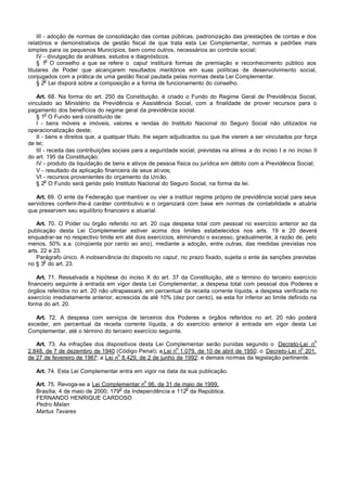 III - adoção de normas de consolidação das contas públicas, padronização das prestações de contas e dos
relatórios e demonstrativos de gestão fiscal de que trata esta Lei Complementar, normas e padrões mais
simples para os pequenos Municípios, bem como outros, necessários ao controle social;
    IV - divulgação de análises, estudos e diagnósticos.
         o
    § 1 O conselho a que se refere o caput instituirá formas de premiação e reconhecimento público aos
titulares de Poder que alcançarem resultados meritórios em suas políticas de desenvolvimento social,
conjugados com a prática de uma gestão fiscal pautada pelas normas desta Lei Complementar.
         o
    § 2 Lei disporá sobre a composição e a forma de funcionamento do conselho.

   Art. 68. Na forma do art. 250 da Constituição, é criado o Fundo do Regime Geral de Previdência Social,
vinculado ao Ministério da Previdência e Assistência Social, com a finalidade de prover recursos para o
pagamento dos benefícios do regime geral da previdência social.
        o
   § 1 O Fundo será constituído de:
   I - bens móveis e imóveis, valores e rendas do Instituto Nacional do Seguro Social não utilizados na
operacionalização deste;
   II - bens e direitos que, a qualquer título, lhe sejam adjudicados ou que lhe vierem a ser vinculados por força
de lei;
   III - receita das contribuições sociais para a seguridade social, previstas na alínea a do inciso I e no inciso II
do art. 195 da Constituição;
   IV - produto da liquidação de bens e ativos de pessoa física ou jurídica em débito com a Previdência Social;
   V - resultado da aplicação financeira de seus ativos;
   VI - recursos provenientes do orçamento da União.
        o
   § 2 O Fundo será gerido pelo Instituto Nacional do Seguro Social, na forma da lei.

   Art. 69. O ente da Federação que mantiver ou vier a instituir regime próprio de previdência social para seus
servidores conferir-lhe-á caráter contributivo e o organizará com base em normas de contabilidade e atuária
que preservem seu equilíbrio financeiro e atuarial.

    Art. 70. O Poder ou órgão referido no art. 20 cuja despesa total com pessoal no exercício anterior ao da
publicação desta Lei Complementar estiver acima dos limites estabelecidos nos arts. 19 e 20 deverá
enquadrar-se no respectivo limite em até dois exercícios, eliminando o excesso, gradualmente, à razão de, pelo
menos, 50% a.a. (cinqüenta por cento ao ano), mediante a adoção, entre outras, das medidas previstas nos
arts. 22 e 23.
    Parágrafo único. A inobservância do disposto no caput, no prazo fixado, sujeita o ente às sanções previstas
       o
no § 3 do art. 23.

    Art. 71. Ressalvada a hipótese do inciso X do art. 37 da Constituição, até o término do terceiro exercício
financeiro seguinte à entrada em vigor desta Lei Complementar, a despesa total com pessoal dos Poderes e
órgãos referidos no art. 20 não ultrapassará, em percentual da receita corrente líquida, a despesa verificada no
exercício imediatamente anterior, acrescida de até 10% (dez por cento), se esta for inferior ao limite definido na
forma do art. 20.

   Art. 72. A despesa com serviços de terceiros dos Poderes e órgãos referidos no art. 20 não poderá
exceder, em percentual da receita corrente líquida, a do exercício anterior à entrada em vigor desta Lei
Complementar, até o término do terceiro exercício seguinte.
                                                                                                                   o
   Art. 73. As infrações dos dispositivos desta Lei Complementar serão punidas segundo o Decreto-Lei n
                                                         o                                             o
2.848, de 7 de dezembro de 1940 (Código Penal); a Lei n 1.079, de 10 de abril de 1950; o Decreto-Lei n 201,
                                   o
de 27 de fevereiro de 1967; a Lei n 8.429, de 2 de junho de 1992; e demais normas da legislação pertinente.

   Art. 74. Esta Lei Complementar entra em vigor na data da sua publicação.
                                               o
   Art. 75. Revoga-se a Lei Complementar n 96, de 31 de maio de 1999.
                                   o                      o
   Brasília, 4 de maio de 2000; 179 da Independência e 112 da República.
   FERNANDO HENRIQUE CARDOSO
   Pedro Malan
   Martus Tavares
 