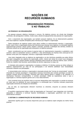 NOÇÕES DE
                              RECURSOS HUMANOS

                                  ORGANIZAÇÃO PESSOAL
                                     E NO TRABALHO

   AS PESSOAS E AS ORGANIZAÇÕES

   As pessoas possuem objetivos individuais e comuns. Os objetivos comuns, em virtude das limitações
individuais, são perseguidos e obtidos, muitas vezes, através de agrupamentos das pessoas em organizações.

   Com o crescimento das organizações, que também possuem objetivos, há um distanciamento gradativo
entre seus objetivos e aqueles almejados pelos indivíduos que integram a organização.

   Deste divergência de objetivos podem surgir sérios conflitos no relacionamento indivíduo x organização.
Porém, assim como a organização precisa dos indivíduos para alcançar seus objetivos, os chamados objetivos
organizacionais (produzir, reduzir custos, ampliar o mercado, aumentar a satisfação dos clientes), também os
indivíduos utilizam-se da organização para alcançarem os objetivos pessoais.

   Assim, considerando que nem sempre é possível obter um relacionamento cooperativo e satisfatório, pelo
contrario, estes se apresentam tensos e conflitivos, a alta administração da empresa deve preocupar-se em
delinear rumos para uma integração, indivíduo x organização realmente efetiva.

   Uma maior integração entre os objetivos da organização e os dos indivíduos possibilita que estes últimos
não sejam subjugados aos objetivos da organização, porém, mesmo sem deixar de cumprir suas obrigações
para com a empresa, possam também alcançar satisfação própria através de melhores salários, lazer, conforto,
horário de ,trabalho mais favorável, oportunidades de carreira, segurança no cargo, etc.

   A interação entre pessoal e organizações é complexa e dinâmica. O indivíduo precisa ser eficaz (atingir os
objetivos organizacionais por meio de sua participação) e ser eficiente (satisfazer suas necessidades
individuais mediante sua participação).

   A reciprocidade entre indivíduo e organização é alcançada através das "normas de reciprocidade", também
chamadas de "contrato psicológico". A expectativa recíproca transmitida pelo contrato psicológico vai além de
qualquer contrato formal de emprego. Enquanto este último apenas pactua o trabalho a ser realizado e a
recompensa financeira correspondente, o contrato psicológico reflete as expectativas sobre o que a
organização e o indivíduo esperam ganhar com o novo relacionamento.

   Uma constante busca de equilíbrio entre os recursos despendidos pela organização no sentido de alcançar
um maior grau de satisfarão de seus empregados e a contribuição que o indivíduo motivado proporcional
organização chamamos de relações de intercâmbio.

   De um lado, as organizações oferecem incentives ou alicientes, enquanto as pessoas oferecem
contribuições.

   O equilíbrio organizacional reflete o êxito da organização em "remunerar" seus integrantes com incentives
adequados e motiva-los a continuar fazendo contribuições e organização, garantindo com isso, sua
sobrevivência e eficácia.

   O SISTEMA E A ADMINISTRAÇÃO DE RECURSOS HUMANOS

   Administrar significa gerir os recursos disponíveis para que os objetivos sejam atingidos da melhor forma
possível.
 
