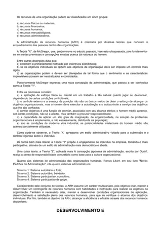 Os recursos de uma organização podem ser classificados em cinco grupos:

   a) recursos físicos ou materiais;
   b) recursos financeiros;
   c) recursos humanos;
   d) recursos mercadológicos;
   e) recursos administrativos.

   A administração de recursos humanos (ARH) é orientada por diversas teorias que norteiam o
enquadramento das pessoas dentro das organizações.

   A Teoria "X", de McGregor, que, predominava no século passado, hoje esta ultrapassada, pois fundamenta-
se em certas premissas e concepções erradas acerca da natureza do homem.

    Entre outras distorções dizia que:
    a) o homem é primariamente motivado por incentivos econômicos;
    b) se os objetivos individuais se opõem aos objetivos da organização deve ser imposto um controle mais
rígido;
    c) as organizações podem e devem ser planejadas de tal forma que o sentimento e as características
imprevisíveis possam ser neutralizados e controlados.

  Posteriormente McGregor expressa uma nova concepção da administração, que passou a ser conhecida
como a Teoria "Y".

   Entre as premissas constam:
   a) a aplicação de esforço físico ou mental em um trabalho é tão natural quanto jogar ou descansar,
dependendo de certas condições controláveis;
   b) o controle externo e a ameaça de punição não são os únicos meios de obter o esforço de alcançar os
objetivos organizacionais, mas o homem deve exercitar a autodireção e o autocontrole a serviço dos objetivos
que lhe são confiados;
   c) confiar objetivos é uma função de premiar, associada com seu alcance efetivo; o homem médio aprende,
sob certas condições, não só a aceitar, mas também a procurar responsabilidade;
   d) a capacidade de aplicar um alto grau de imaginação, de engenhosidade, na solução de problemas
organizacionais é amplamente, e não escassamente, distribuída na população;
   e) sob as condições da moderna vida industrial, as potencialidades intelectuais do homem médio são
apenas parcialmente utilizadas.

   Como pode-se observar, a Teoria "X" apregoava um estilo administrativo voltado para a submissão e o
controle rigoroso sobre o indivíduo.

   De forma bem mais liberal, a Teoria "Y" propõe o engajamento do indivíduo na empresa, tornando-o mais
participativa, através de um estilo de administração mais democrática e aberta.

   Uma outra teoria, a Teoria "Z", aplicada mais A concepção japonesa de administração, escrita por Ouch!,
realça o senso de responsabilidade comunitária como base para a cultura organizacional.

  Quanto aos sistemas de administração das organizações humanas, Rensis Likert, em seu livro "Novos
Padrões de Administração", cita quatro sistemas administrativos:

   Sistema 1: Sistema autoritário e forte;
   Sistema 2: Sistema autoritário benévolo;
   Sistema 3: Sistema participativo, consultivo;
   Sistema 4: Sistema participativo de grupo.

   Considerando este conjunto de teorias, a ARH assume um caráter multivariado, pois objetiva criar, manter e
desenvolver um contingente de recursos humanos com habilidades e motivação para realizar os objetivos da
organização. Também é necessário criar, manter e desenvolver condições organizacionais de aplicação,
desenvolvimento e satisfação plena dos recursos humanos, para que se verifique o alcance dos objetivos
individuais. Por fim, também é objetivo da ARH, alcançar a eficiência e eficácia através dos recursos humanos
disponíveis.


                                       DESENVOLVIMENTO E
 