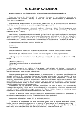 MUDANÇA ORGANIZACIONAL

   Desenvolvimento de Recursos Humanos: Treinamento e Desenvolvimento de Pessoal

   Dentro do sistema de Administração de Recursos Humanos há um subsistema chamado de
Desenvolvimento de Recursos Humanos, o qual tem sob sua responsabilidade o treinamento e
desenvolvimento de pessoal.

   O treinamento e desenvolvimento de pessoal esta mais voltado para a psicologia industrial, enquanto o
desenvolvimento organizacional se fundamenta na psicologia organizacional.

   Embora os dois fatores estejam intimamente ligados, o treinamento e desenvolvimento de pessoal tenta
descobrir ou aperfeiçoar métodos e procedimentos que podem ser usados visando a maximização do trabalho
e a satisfação com o trabalho.

   Por outro lado, o desenvolvimento organizacional se preocupa em descobrir que fatores que influem no
desempenho do indivíduo no trabalho e que fatores influem sobre a satisfação do indivíduo com o trabalho.
Cabe destacar que o setor de treinamento e desenvolvimento de pessoal também se preocupa em identificar
estes fatores, porém, concentra sua maior atenção nas soluções, conforme referido o parágrafo precedente.

   O desenvolvimento de recursos humanos é dividido em:

   a)educação
   b) treinamento

   A educação esta mais voltada para o preparo da pessoa para o ambiente, dentro ou fora da empresa.

   O treinamento, por outro lado, prepara a pessoa para o desempenho no cargo, especificamente.

   A educação e o treinamento fazem parte da educação profissional, que por sua vez é dividida em três
grupos:

   a) formação profissional;
   b) desenvolvimento profissional ou aperfeiçoamento;
   c) treinamento.

   A formação profissional tem objetivos de longo prazo e muito amplos. Não prepara o homem para a
profissão, mas sim para uma profissão futura. É normalmente dada nas escolas de primeiro, segundo e terceiro
grau, embora também possa ser dada nas empresas.

    O desenvolvimento profissional, também chamado de aperfeiçoamento, já é bem mais especifica do que a
formação profissional. É a educação profissional que aperfeiçoa o homem para uma carreira dentro de uma
profissão. Seus objetivos também não são imediatos, mas de médio prazo. Normalmente é utilizado para
preparar o indivíduo para um cargo superior dentro da própria organização, quando deverá assumir mais
responsabilidade e conhecimentos que transcendem ao cargo atualmente ocupado. O desenvolvimento
profissional normalmente é dado na própria empresa, embora também seja comum executa-lo em empresas
especializadas em desenvolvimento de pessoal.
    O treinamento, por sua vez objetiva adaptar o homem para um cargo ou função. Seus objetivos são
imediatos. Normalmente é exigido quando da seleção de novos empregados. O treinamento quase sempre é
orientado pelo chefe imediato ou mesmo por um colega de trabalho. Pode ser realizado na própria empresa ou
em empresas especializadas em desenvolvimento de recursos humanos.

   Tragadas as diferenças entre formação profissional, desenvolvimento profissional e treinamento, e
considerando as exigências do programa, vamos desenvolver o item treinamento.

   O treinamento geralmente, é voltado para os seguintes conteúdos:

    a) transmissão de informações, tais como informações gerais sobre a empresa; sobre seus produtos,
clientes, mercados; sobre diretrizes e políticas da organização; sobre normas e procedimentos internos; etc.
    b) desenvolvimento de habilidades, geralmente voltado diretamente para a execução das tarefas e
operações a serem executa as, tais como operar o equipamento, conhecer as rotinas, etc.
 