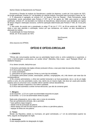 Senhor Diretor do Departamento de Pessoal:

   Encaminha a Direção do Instituto de Geociências o pedido de dispensa, a partir de 3 de outubro de 1973,
da função gratificada, símbolo 2-F, de Secretário do referido Instituto, formulado pelo funcionário Fulano de Tal.
   2. O requerente é agregado ao símbolo 5-F, do Quadro Único de Pessoal - Parte Permanente, desta
Universidade, sendo aproveitado pela Portaria nº 677, de 27 de agosto de 1968, para exercer a função
gratificada, símbolo 2-F, de Secretário do Instituto de Geociências, desenvolvendo suas atividades em regime
de tempo integral e dedicação exclusiva, conforme aplicação determinada pela Portaria nº 459, de 15 de julho
de 1969.
   3. Isso posto, de acordo com o preceituado no artigo 77 da Lei nº 1.711, de 28 de outubro de 1952, nada
obsta a que seja atendida a solicitação, motivo por que remetemos, em anexo, os atos necessários à
efetivação da medida.
   À consideração de Vossa Senhoria.
   DCCE, em 16 de outubro de 1973.

                                                                         Noé Esquivel,
                                                                         Diretor.

   (Dos arquivos da UFRGS)


                                 OFÍCIO E OFÍCIO-CIRCULAR

   I - CONCEITO

   "Ofícios são comunicações escritas que as autoridades fazem entre si, entre subalternos e superiores, e
entre a Administração e particulares, em caráter oficial." (Meirelles, Hely Lopes - apud "Redação Oficial", de
Adalberto Kaspary).

   A luz desse conceito, deduzimos que:

   1) Somente autoridades (de órgãos oficiais) produzem ofícios, e isso para tratar de assuntos oficiais.
   2) O ofício pode ser dirigido a:
   a - outras autoridades;
   b - particulares em geral (pessoas, firmas ou outro tipo de entidade).
   3) Entidades particulares (clubes, associações, partidos, congregações, etc.) não devem usar esse tipo de
correspondência.
   4) No universo administrativo, o ofício tem sentido horizontal e ver tical ascendente, isto é, vai de um órgão
publico a outro, de uma autoridade a outra, mas, dentro de um mesmo órgão, não deve ser usado pelo escalão
superior para se comunicar com o escalão inferior (sentido vertical descendente).
   5) O papel utilizado é específico e da melhor qualidade.
   6) O ofício esta submetido a certas normas estruturais, que são de consenso geral.


   1 - Margens
   a) Da esquerda - a 2,5 cm a partir da extremidade esquerda do papel.
   b) Da direita - a 1,5 cm da extremidade direita do papel.

   Nada pode ultrapassá-la, nem a data, nem o nome do remetente.
   Para ser perfeitamente alinhada, não e permitido:
   * Usar grafismo (tapa-margem);
   * afastar sinal de pontuação da palavra;
   * deixar espaço de mais de dois toques entre a última e a penúltima palavra;
   * espaçar as letras de uma palavra.

    2 - Timbre
    Brasão (da Republica, estado ou município), em geral centralizado, a 1 cm da extremidade superior da
folha, seguido da designação do órgão.

   3 - Numeração
   A dois espaços-padrão da designação do órgão.
 