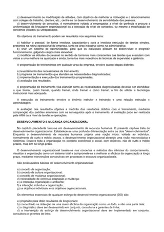 c) desenvolvimento ou modificação de atitudes, com objetivos de melhorar a motivação e o relacionamento
com colegas de trabalho, clientes, etc., centra-se no desenvolvimento da sensibilidade das pessoas.
   d) desenvolvimento de conceitos, é normalmente voltado a empregados a nível de gerência e procura a
uniformização da linguagem organizacional ou a elevação do nível de conceitos, ou mesmo a modificação de
concertos viciados ou ultrapassados.

   Os objetivos do treinamento podem ser resumidos nos seguintes itens:

    a) habilitar o pessoal, de forma imediata, capacitando-o para a imediata execução de tarefas simples,
presentes na rotina operacional da empresa, tanto na área industrial como na administrativa;
    b) criar um sistema de oportunidades, para que os indivíduos possam se desenvolver e progredir
funcionalmente, galgando cargos mais elevados;
    c) modificar as atitudes do pessoal no sentido de torná-los mais conscientes das tarefas que executam com
vistas a uma melhora na qualidade e ainda, torna-los mais receptivos às técnicas de supervisão e gerência.

   A programação de treinamentos em qualquer área da empresa, envolve quatro etapas distintas:

   a) levantamento das necessidades de treinamento;
   b) programa de treinamentos que atendam as necessidades diagnosticadas;
   c) implementação e execução dos treinamentos programadas;
   d) avaliação dos resultados.

    A programação de treinamento visa planejar como as necessidades diagnosticadas deverão ser atendidas:
o que treinar, quem treinar, quando treinar, onde treinar e como treinar, a fim de utilizar a tecnologia
instrucional mais adequada.

   A execução do treinamento envolve o binômio instrutor x treinando e uma relação instrução x
aprendizagem.

   A avaliação dos resultados objetiva a medirão dos resultados obtidos com o treinamento, mediante
comparação dos padrões anteriores com os conseguidos após o treinamento. A avaliação pode ser realizada
pela ARH ou a nível de tarefas e operações.

   DESENVOLVIMENTO E MUDANÇA ORGANI ZACIONAL

    No capítulo precedente falou-se em desenvolvimento de recursos humanos. O presente capítulo trata do
desenvolvimento organizacional. Estabelece-se uma profunda diferenciação entre os dois "desenvolvimentos".
Enquanto o desenvolvimento de recursos humanos projeta uma noção micro, voltada ao indivíduo,
normalmente de curto e médio prazos, o desenvolvimento organizacional abrange uma visão macroscópica e
sistêmica. Envolve toda a organização no contexto econômico e social, com objetivos, não de curto e médio
prazos, mas sim de longo prazo.

   O desenvolvimento organizacional baseia-se nos concertos e métodos das ciências do comportamento,
visualize a organização como um sistema total e compromete-se a melhorar a eficácia da organização a longo
prazo, mediante intervenções construtivas em processes e estrutura organizacionais.

   São pressupostos básicos do desenvolvimento organizacional:

   a) conceito de organização;
   b) conceito de cultura organizacional;
   c) conceito de mudança organizacional;
   d) necessidade de contínua adaptação e mudança;
   e) a interação organização x ambiente;
   f) a interação indivíduo x organização;
   g) os objetivos individuais e os objetivos organizacionais.

   Os elementos essenciais de qualquer esforço de desenvolvimento organizacional (DO) são:

   a) projetado para obter resultados de longo prazo;
   b) concentrado na obtenção de uma maior eficácia da organização como um todo, e não uma parte dela;
   c) o diagnóstico deve ser desenvolvido em conjunto, consultoria e gerentes de linha;
   d) a intervenção do esforço de desenvolvimento organizacional deve ser implementado em conjunto,
consultoria e gerentes de linha.
 