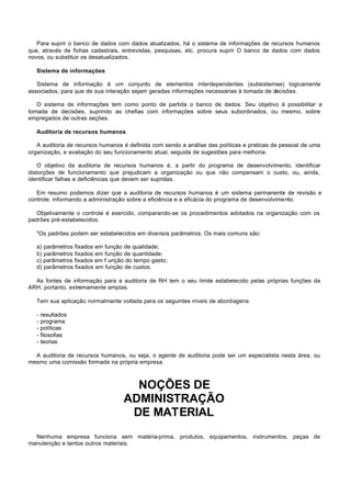 Para suprir o banco de dados com dados atualizados, há o sistema de informações de recursos humanos
que, através de fichas cadastrais, entrevistas, pesquisas, etc. procura suprir O banco de dados com dados
novos, ou substituir os desatualizados.

   Sistema de informações

   Sistema de informação é um conjunto de elementos interdependentes (subsistemas) logicamente
associados, para que de sua interação sejam geradas informações necessárias à tomada de decisões.

   O sistema de informações tem como ponto de partida o banco de dados. Seu objetivo à possibilitar a
tomada de decisões, suprindo as chefias com informações sobre seus subordinados, ou mesmo, sobre
empregados de outras seções.

   Auditoria de recursos humanos

   A auditoria de recursos humanos é definida com sendo a análise das políticas e praticas de pessoal de uma
organização, e avaliação do seu funcionamento atual, seguida de sugestões para melhoria.

    O objetivo da auditoria de recursos humanos é, a partir do programa de desenvolvimento, identificar
distorções de funcionamento que prejudicam a organização ou que não compensam o custo, ou, ainda,
identificar falhas e deficiências que devem ser supridas.

   Em resumo podemos dizer que a auditoria de recursos humanos é um sistema permanente de revisão e
controle, informando a administração sobre a eficiência e a eficácia do programa de desenvolvimento.

   Objetivamente o controle é exercido, comparando-se os procedimentos adotados na organização com os
padrões pré-estabelecidos.

   "Os padrões podem ser estabelecidos em diversos parâmetros. Os mais comuns são:

   a) parâmetros fixados em função de qualidade;
   b) parâmetros fixados em função de quantidade;
   c) parâmetros fixados em f unção do tempo gasto;
   d) parâmetros fixados em função de custos.

  As fontes de informação para a auditoria de RH tem o seu limite estabelecido pelas próprias funções da
ARH, portanto, extremamente amplas.

   Tem sua aplicação normalmente voltada para os seguintes níveis de abordagens:

   -   resultados
   -   programa
   -   políticas
   -   filosofias
   -   teorias

  A auditoria de recursos humanos, ou seja, o agente de auditoria pode ser um especialista nesta área, ou
mesmo uma comissão formada na própria empresa.



                                     NOÇÕES DE
                                   ADMINISTRAÇÃO
                                    DE MATERIAL
  Nenhuma empresa funciona sem matéria-prima, produtos, equipamentos, instrumentos, peças de
manutenção e tantos outros materiais.
 