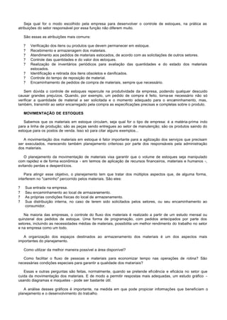 Seja qual for o modo escolhido pela empresa para desenvolver o controle de estoques, na prática as
atribuições do setor responsável por essa função não diferem muito.

    São essas as atribuições mais comuns:

    ?   Verificação dos itens ou produtos que devem permanecer em estoque.
    ?   Recebimento e armazenagem dos materiais.
    ?   Atendimento aos pedidos de materiais estocados, de acordo com as solicitações de outros setores.
    ?   Controle das quantidades e do valor dos estoques.
    ?   Realização de inventários periódicos para avaliação das quantidades e do estado dos materiais
        estocados.
    ?   Identificação e retirada dos itens obsoletos e danificados.
    ?   Controle do tempo de reposição de material.
    ?   Encaminhamento de pedidos de compra de materiais, sempre que necessário.

   Sem dúvida o controle de estoques repercute na produtividade da empresa, podendo qualquer descuido
causar grandes prejuízos. Quando, por exemplo, um pedido de compra é feito, torna-se necessário não só
verificar a quantidade de material a ser solicitada e o momento adequado para o encaminhamento, mas,
também, transmitir ao setor encarregado pela compra as especificações precisas e completas sobre o produto.

    MOVIMENTAÇÃO DE ESTOQUES

   Sabemos que os materiais em estoque circulam, seja qual for o tipo de empresa: é a matéria-prima indo
para a linha de produção; são as peças sendo entregues ao setor de manutenção; são os produtos saindo do
estoque para os postos de venda. Isso só para citar alguns exemplos...

   A movimentação dos materiais em estoque é fator importante para a agilização dos serviços que precisam
ser executados, merecendo também planejamento criterioso por parte dos responsáveis pela administração
dos materiais.

    O planejamento da movimentação de materiais visa garantir que o volume de estoques seja manipulado
com rapidez e de forma econômica - em termos de aplicação de recursos financeiros, materiais e humanos -,
evitando perdas e desperdícios.

    Para atingir esse objetivo, o planejamento tem que tratar dos múltiplos aspectos que, de alguma forma,
interferem no "caminho" percorrido pelos materiais. São eles:

?   Sua entrada na empresa.
?   Seu encaminhamento ao local de armazenamento.
?   As próprias condições físicas do local de armazenamento.
?   Sua distribuição interna, no caso de terem sido solicitados pelos setores, ou seu encaminhamento ao
    consumidor.

   Na maioria das empresas, o controle do fluxo dos materiais é realizado a partir de um estudo mensal ou
quinzenal dos pedidos de estoque. Uma forma de programação, com pedidos antecipados por parte dos
setores, incluindo as necessidades médias de materiais, possibilita um melhor rendimento do trabalho no setor
e na empresa como um todo.

   A organização dos espaços destinados ao armazenamento dos materiais é um dos aspectos mais
importantes do planejamento.

    Como utilizar da melhor maneira possível a área disponível?

   Como facilitar o fluxo de pessoas e materiais para economizar tempo nas operações de rotina? São
necessárias condições especiais para garantir a qualidade dos materiais?

   Essas e outras perguntas são feitas, normalmente, quando se pretende eficiência e eficácia no setor que
cuida da movimentação dos materiais. E de modo a permitir respostas mais adequadas, um estudo gráfico -
usando diagramas e maquetes - pode ser bastante útil.

   A análise desses gráficos é importante, na medida em que pode propiciar informações que beneficiam o
planejamento e o desenvolvimento do trabalho.
 