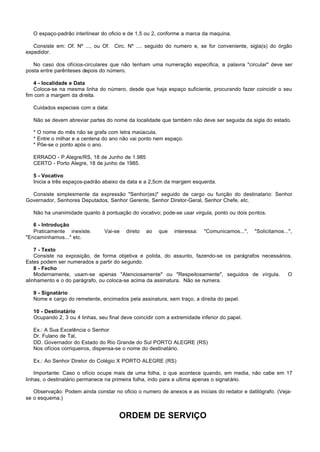 O espaço-padrão interlinear do oficio e de 1,5 ou 2, conforme a marca da maquina.

   Consiste em: Of. Nº ..., ou Of. Circ. Nº .... seguido do numero e, se for conveniente, sigla(s) do órgão
expedidor.

   No caso dos ofícios-circulares que não tenham uma numeração especifica, a palavra "circular" deve ser
posta entre parênteses depois do número.

   4 - localidade e Data
   Coloca-se na mesma linha do número, desde que haja espaço suficiente, procurando fazer coincidir o seu
fim com a margem da direita.

   Cuidados especiais com a data:

   Não se devem abreviar partes do nome da localidade que também não deve ser seguida da sigla do estado.

   * O nome do mês não se grafa com letra maiúscula.
   * Entre o milhar e a centena do ano não vai ponto nem espaço.
   * Põe-se o ponto após o ano.

   ERRADO - P.Alegre/RS, 18 de Junho de 1.985
   CERTO - Porto Alegre, 18 de junho de 1985.

   5 - Vocativo
   Inicia a três espaços-padrão abaixo da data e a 2,5cm da margem esquerda.

  Consiste simplesmente da expressão "Senhor(es)" seguido de cargo ou função do destinatario: Senhor
Governador, Senhores Deputados, Senhor Gerente, Senhor Diretor-Geral, Senhor Chefe, etc.

   Não ha unanimidade quanto à pontuação do vocativo; pode-se usar virgula, ponto ou dois pontos.

   6 - Introdução
   Praticamente inexiste.       Vai-se    direto   ao   que   interessa:   "Comunicamos...",   "Solicitamos...",
"Encaminhamos..." etc.

    7 - Texto
    Consiste na exposição, de forma objetiva e polida, do assunto, fazendo-se os parágrafos necessários.
Estes podem ser numerados a partir do segundo.
    8 - Fecho
    Modernamente, usam-se apenas "Atenciosamente" ou "Respeitosamente", seguidos de vírgula.          O
alinhamento e o do parágrafo, ou coloca-se acima da assinatura. Não se numera.

   9 - Signatário
   Nome e cargo do remetente, encimados pela assinatura, sem traço, a direita do papel.

   10 - Destinatário
   Ocupando 2, 3 ou 4 linhas, seu final deve coincidir com a extremidade inferior do papel.

   Ex.: A Sua Excelência o Senhor
   Dr. Fulano de Tal,
   DD. Governador do Estado do Rio Grande do Sul PORTO ALEGRE (RS)
   Nos ofícios corriqueiros, dispensa-se o nome do destinatário.

   Ex.: Ao Senhor Diretor do Colégio X PORTO ALEGRE (RS)

    Importante: Caso o ofício ocupe mais de uma folha, o que acontece quando, em media, não cabe em 17
linhas, o destinatário permanece na primeira folha, indo para a ultima apenas o signatário.

   Observação: Podem ainda constar no oficio o numero de anexos e as iniciais do redator e datilógrafo. (Veja-
se o esquema.)


                                       ORDEM DE SERVIÇO
 