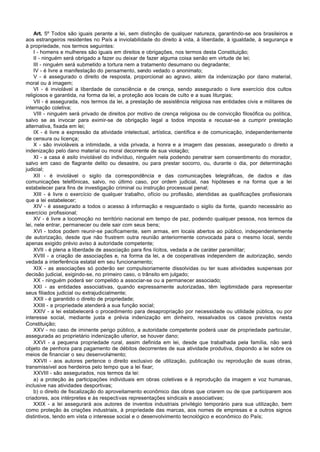 Art. 5º Todos são iguais perante a lei, sem distinção de qualquer natureza, garantindo-se aos brasileiros e
aos estrangeiros residentes no País a inviolabilidade do direito à vida, à liberdade, à igualdade, à segurança e
à propriedade, nos termos seguintes:
     I - homens e mulheres são iguais em direitos e obrigações, nos termos desta Constituição;
     II - ninguém será obrigado a fazer ou deixar de fazer alguma coisa senão em virtude de lei;
     III - ninguém será submetido a tortura nem a tratamento desumano ou degradante;
     IV - é livre a manifestação do pensamento, sendo vedado o anonimato;
     V - é assegurado o direito de resposta, proporcional ao agravo, além da indenização por dano material,
moral ou à imagem;
     VI - é inviolável a liberdade de consciência e de crença, sendo assegurado o livre exercício dos cultos
religiosos e garantida, na forma da lei, a proteção aos locais de culto e a suas liturgias;
     VII - é assegurada, nos termos da lei, a prestação de assistência religiosa nas entidades civis e militares de
internação coletiva;
     VIII - ninguém será privado de direitos por motivo de crença religiosa ou de convicção filosófica ou política,
salvo se as invocar para eximir-se de obrigação legal a todos imposta e recusar-se a cumprir prestação
alternativa, fixada em lei;
     IX - é livre a expressão da atividade intelectual, artística, científica e de comunicação, independentemente
de censura ou licença;
     X - são invioláveis a intimidade, a vida privada, a honra e a imagem das pessoas, assegurado o direito a
indenização pelo dano material ou moral decorrente de sua violação;
     XI - a casa é asilo inviolável do indivíduo, ninguém nela podendo penetrar sem consentimento do morador,
salvo em caso de flagrante delito ou desastre, ou para prestar socorro, ou, durante o dia, por determinação
judicial;
     XII - é inviolável o sigilo da correspondência e das comunicações telegráficas, de dados e das
comunicações telefônicas, salvo, no último caso, por ordem judicial, nas hipóteses e na forma que a lei
estabelecer para fins de investigação criminal ou instrução processual penal;
     XIII - é livre o exercício de qualquer trabalho, ofício ou profissão, atendidas as qualificações profissionais
que a lei estabelecer;
     XIV - é assegurado a todos o acesso à informação e resguardado o sigilo da fonte, quando necessário ao
exercício profissional;
     XV - é livre a locomoção no território nacional em tempo de paz, podendo qualquer pessoa, nos termos da
lei, nele entrar, permanecer ou dele sair com seus bens;
     XVI - todos podem reunir-se pacificamente, sem armas, em locais abertos ao público, independentemente
de autorização, desde que não frustrem outra reunião anteriormente convocada para o mesmo local, sendo
apenas exigido prévio aviso à autoridade competente;
     XVII - é plena a liberdade de associação para fins lícitos, vedada a de caráter paramilitar;
     XVIII - a criação de associações e, na forma da lei, a de cooperativas independem de autorização, sendo
vedada a interferência estatal em seu funcionamento;
     XIX - as associações só poderão ser compulsoriamente dissolvidas ou ter suas atividades suspensas por
decisão judicial, exigindo-se, no primeiro caso, o trânsito em julgado;
     XX - ninguém poderá ser compelido a associar-se ou a permanecer associado;
     XXI - as entidades associativas, quando expressamente autorizadas, têm legitimidade para representar
seus filiados judicial ou extrajudicialmente;
     XXII - é garantido o direito de propriedade;
     XXIII - a propriedade atenderá a sua função social;
     XXIV - a lei estabelecerá o procedimento para desapropriação por necessidade ou utilidade pública, ou por
interesse social, mediante justa e prévia indenização em dinheiro, ressalvados os casos previstos nesta
Constituição;
     XXV - no caso de iminente perigo público, a autoridade competente poderá usar de propriedade particular,
assegurada ao proprietário indenização ulterior, se houver dano;
     XXVI - a pequena propriedade rural, assim definida em lei, desde que trabalhada pela família, não será
objeto de penhora para pagamento de débitos decorrentes de sua atividade produtiva, dispondo a lei sobre os
meios de financiar o seu desenvolv     imento;
     XXVII - aos autores pertence o direito exclusivo de utilização, publicação ou reprodução de suas obras,
transmissível aos herdeiros pelo tempo que a lei fixar;
     XXVIII - são assegurados, nos termos da lei:
     a) a proteção às participações individuais em obras coletivas e à reprodução da imagem e voz humanas,
inclusive nas atividades desportivas;
     b) o direito de fiscalização do aproveitamento econômico das obras que criarem ou de que participarem aos
criadores, aos intérpretes e às respectivas representações sindicais e associativas;
     XXIX - a lei assegurará aos autores de inventos industriais privilégio temporário para sua utilização, bem
como proteção às criações industriais, à propriedade das marcas, aos nomes de empresas e a outros signos
distintivos, tendo em vista o interesse social e o desenvolvimento tecnológico e econômico do País;
 