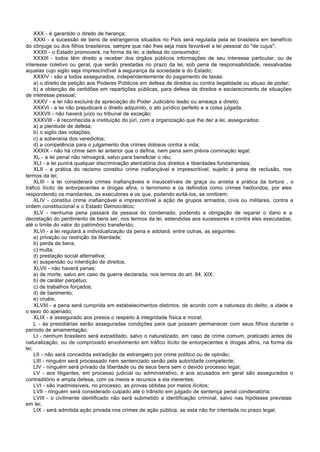 XXX - é garantido o direito de herança;
     XXXI - a sucessão de bens de estrangeiros situados no País será regulada pela lei brasileira em benefício
do cônjuge ou dos filhos brasileiros, sempre que não lhes seja mais favorável a lei pessoal do "de cujus";
     XXXII - o Estado promoverá, na forma da lei, a defesa do consumidor;
     XXXIII - todos têm direito a receber dos órgãos públicos informações de seu interesse particular, ou de
interesse coletivo ou geral, que serão prestadas no prazo da lei, sob pena de responsabilidade, ressalvadas
aquelas cujo sigilo seja imprescindível à segurança da sociedade e do Estado;
     XXXIV - são a todos assegurados, independentemente do pagamento de taxas:
     a) o direito de petição aos Poderes Públicos em defesa de direitos ou contra ilegalidade ou abuso de poder;
     b) a obtenção de certidões em repartições públicas, para defesa de direitos e esclarecimento de situações
de interesse pessoal;
     XXXV - a lei não excluirá da apreciação do Poder Judiciário lesão ou ameaça a direito;
     XXXVI - a lei não prejudicará o direito adquirido, o ato jurídico perfeito e a coisa julgada;
     XXXVII - não haverá juízo ou tribunal de exceção;
     XXXVIII - é reconhecida a instituição do júri, com a organização que lhe der a lei, assegurados:
     a) a plenitude de defesa;
     b) o sigilo das votações;
     c) a soberania dos veredictos;
     d) a competência para o julgamento dos crimes dolosos contra a vida;
     XXXIX - não há crime sem lei anterior que o defina, nem pena sem prévia cominação legal;
     XL - a lei penal não retroagirá, salvo para beneficiar o réu;
     XLI - a lei punirá qualquer discriminação atentatória dos direitos e liberdades fundamentais;
     XLII - a prática do racismo constitui crime inafiançável e imprescritível, sujeito à pena de reclusão, nos
termos da lei;
     XLIII - a lei considerará crimes inafiançáveis e insuscetíveis de graça ou anistia a prática da tortura , o
tráfico ilícito de entorpecentes e drogas afins, o terrorismo e os definidos como crimes hediondos, por eles
respondendo os mandantes, os executores e os que, podendo evitá-los, se omitirem;
     XLIV - constitui crime inafiançável e imprescritível a ação de grupos armados, civis ou militares, contra a
ordem constitucional e o Estado Democrático;
     XLV - nenhuma pena passará da pessoa do condenado, podendo a obrigação de reparar o dano e a
decretação do perdimento de bens ser, nos termos da lei, estendidas aos sucessores e contra eles executadas,
até o limite do valor do patrimônio transferido;
     XLVI - a lei regulará a individualização da pena e adotará, entre outras, as seguintes:
     a) privação ou restrição da liberdade;
     b) perda de bens;
     c) multa;
     d) prestação social alternativa;
     e) suspensão ou interdição de direitos;
     XLVII - não haverá penas:
     a) de morte, salvo em caso de guerra declarada, nos termos do art. 84, XIX;
     b) de caráter perpétuo;
     c) de trabalhos forçados;
     d) de banimento;
     e) cruéis;
     XLVIII - a pena será cumprida em estabelecimentos distintos, de acordo com a natureza do delito, a idade e
o sexo do apenado;
     XLIX - é assegurado aos presos o respeito à integridade física e moral;
     L - às presidiárias serão asseguradas condições para que possam permanecer com seus filhos durante o
período de amamentação;
     LI - nenhum brasileiro será extraditado, salvo o naturalizado, em caso de crime comum, praticado antes da
naturalização, ou de comprovado envolvimento em tráfico ilícito de entorpecentes e drogas afins, na forma da
lei;
     LII - não será concedida extradição de estrangeiro por crime político ou de opinião;
     LIII - ninguém será processado nem sentenciado senão pela autoridade competente;
     LIV - ninguém será privado da liberdade ou de seus bens sem o devido processo legal;
     LV - aos litigantes, em processo judicial ou administrativo, e aos acusados em geral são assegurados o
contraditório e ampla defesa, com os meios e recursos a ela inerentes;
     LVI - são inadmissíveis, no processo, as provas obtidas por meios ilícitos;
     LVII - ninguém será considerado culpado até o trânsito em julgado de sentença penal condenatória;
     LVIII - o civilmente identificado não será submetido a identificação criminal, salvo nas hipóteses previstas
em lei;
     LIX - será admitida ação privada nos crimes de ação pública, se esta não for intentada no prazo legal;
 
