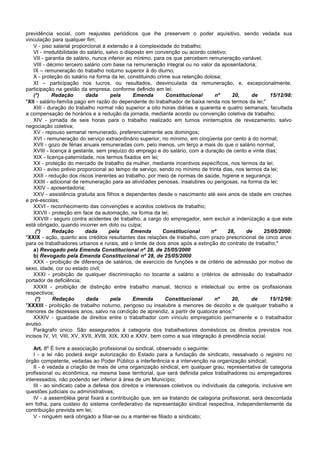 previdência social, com reajustes periódicos que lhe preservem o poder aquisitivo, sendo vedada sua
vinculação para qualquer fim;
    V - piso salarial proporcional à extensão e à complexidade do trabalho;
    VI - irredutibilidade do salário, salvo o disposto em convenção ou acordo coletivo;
    VII - garantia de salário, nunca inferior ao mínimo, para os que percebem remuneração variável;
    VIII - décimo terceiro salário com base na remuneração integral ou no valor da aposentadoria;
    IX – remuneração do trabalho noturno superior à do diurno;
    X - proteção do salário na forma da lei, constituindo crime sua retenção dolosa;
    XI – participação nos lucros, ou resultados, desvinculada da remuneração, e, excepcionalmente,
participação na gestão da empresa, conforme definido em lei;
    (*)      Redação        dada        pela      Emenda      Constitucional     nº       20,   de      15/12/98:
"XII - salário-família pago em razão do dependente do trabalhador de baixa renda nos termos da lei;"
    XIII - duração do trabalho normal não superior a oito horas diárias e quarenta e quatro semanais, facultada
a compensação de horários e a redução da jornada, mediante acordo ou convenção coletiva de trabalho;
    XIV - jornada de seis horas para o trabalho realizado em turnos ininterruptos de revezamento, salvo
negociação coletiva;
    XV - repouso semanal remunerado, preferencialmente aos domingos;
    XVI - remuneração do serviço extraordinário superior, no mínimo, em cinqüenta por cento à do normal;
    XVII - gozo de férias anuais remuneradas com, pelo menos, um terço a mais do que o salário normal;
    XVIII - licença à gestante, sem prejuízo do emprego e do salário, com a duração de cento e vinte dias;
    XIX - licença-paternidade, nos termos fixados em lei;
    XX - proteção do mercado de trabalho da mulher, mediante incentivos específicos, nos termos da lei;
    XXI - aviso prévio proporcional ao tempo de serviço, sendo no mínimo de trinta dias, nos termos da lei;
    XXII - redução dos riscos inerentes ao trabalho, por meio de normas de saúde, higiene e segurança;
    XXIII - adicional de remuneração para as atividades penosas, insalubres ou perigosas, na forma da lei;
    XXIV - aposentadoria;
    XXV - assistência gratuita aos filhos e dependentes desde o nascimento até seis anos de idade em creches
e pré-escolas;
    XXVI - reconhecimento das convenções e acordos coletivos de trabalho;
    XXVII - proteção em face da automação, na forma da lei;
    XXVIII - seguro contra acidentes de trabalho, a cargo do empregador, sem excluir a indenização a que este
está obrigado, quando incorrer em dolo ou culpa;
     (*)     Redação        dada       pela      Emenda      Constitucional     nº      28,   de     25/05/2000:
"XXIX - ação, quanto aos créditos resultantes das relações de trabalho, com prazo prescricional de cinco anos
para os trabalhadores urbanos e rurais, até o limite de dois anos após a extinção do contrato de trabalho;"
    a) Revogado pela Emenda Constitucional nº 28, de 25/05/2000
    b) Revogado pela Emenda Constitucional nº 28, de 25/05/2000
    XXX - proibição de diferença de salários, de exercício de funções e de critério de admissão por motivo de
sexo, idade, cor ou estado civil;
    XXXI - proibição de qualquer discriminação no tocante a salário e critérios de admissão do trabalhador
portador de deficiência;
    XXXII - proibição de distinção entre trabalho manual, técnico e intelectual ou entre os profissionais
respectivos;
     (*)      Redação       dada        pela      Emenda      Constitucional     nº      20,    de      15/12/98:
"XXXIII - proibição de trabalho noturno, perigoso ou insalubre a menores de dezoito e de qualquer trabalho a
menores de dezesseis anos, salvo na condição de aprendiz, a partir de quatorze anos;"
    XXXIV - igualdade de direitos entre o trabalhador com vínculo empregatício permanente e o trabalhador
avulso.
    Parágrafo único. São assegurados à categoria dos trabalhadores domésticos os direitos previstos nos
incisos IV, VI, VIII, XV, XVII, XVIII, XIX, XXI e XXIV, bem como a sua integração à previdência social.

    Art. 8º É livre a associação profissional ou sindical, observado o seguinte:
    I - a lei não poderá exigir autorização do Estado para a fundação de sindicato, ressalvado o registro no
órgão competente, vedadas ao Poder Público a interferência e a intervenção na organização sindical;
    II - é vedada a criação de mais de uma organização sindical, em qualquer grau, representativa de categoria
profissional ou econômica, na mesma base territorial, que será definida pelos trabalhadores ou empregadores
interessados, não podendo ser inferior à área de um Município;
    III - ao sindicato cabe a defesa dos direitos e interesses coletivos ou individuais da categoria, inclusive em
questões judiciais ou administrativas;
    IV - a assembléia geral fixará a contribuição que, em se tratando de categoria profissional, será descontada
em folha, para custeio do sistema confederativo da representação sindical respectiva, independentemente da
contribuição prevista em lei;
    V - ninguém será obrigado a filiar-se ou a manter-se filiado a sindicato;
 