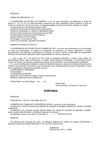 MODELOS

   ORDEM DE SERVIÇO Nº 2-72

   O SECRETÁRIO DE ESTADO DA FAZENDA, no uso de suas atribuições, em aditamento à Ordem de
Serviço nº 1-72, de 10-1-72, desta Secretaria, determina que terão expediente externo também na parte da
manhã, no horário das oito às onze horas, os seguintes órgãos do Tesouro do Estado, sediados na Capital:
   a) Subordinados à Coordenadoria-Geral do ICM:
   Divisão de Fiscalização da Grande Porto Alegre (DCP);
   Divisão de Fiscalização do Trânsito de Mercadorias (DIM);
   Divisão do Recenseamento e Programação Fiscais (RP).
   b) Subordinado à Inspetoria-Geral da Fazenda:
   Exatoria Estadual de Porto Alegre.
   Porto Alegre, 13 de janeiro de 1972.
   José H. M. de Campos, Secretário da Fazenda.

   ORDEM DE SERVIÇO Nº GG/2-73

    O GOVERNADOR DO ESTADO DO RIO GRANDE DO SUL, no uso de suas atribuições e em continuidade
ao plano de centralização, na Capital, do pagamento de despesas do Interior, objetivando o melhor
aproveitamento dos interesses orçamentários do Estado, de modo a permitir a elaboração da programação
financeira de desembolso ajustada à efetiva disponibilidade do Tesouro, determina:

   I - que, a partir de 11 de janeiro de 1973, todas as despesas realizadas no Interior, pelos órgãos da
Administração Direta, sejam processadas na Capital, pelas respectivas repartições e encaminhadas para o
Tesouro do Estado, que efetuará o pagamento, através da rede bancária, nas correspondentes localidades;
   II - o uso de distribuição de tabelas de crédito às Exatorias Estaduais, através da Contadoria Setorial junto à
Fazenda, fica reservado, tão-somente, para as despesas que, necessariamente, devam ser atendidas no local
de sua realização e referentes às seguintes rubricas:
   a) SERVIÇOS DE TERCEIROS
   Comunicações.
   b) ENCARGOS DIVERSOS
   Ajudas de custo e diárias de viagem; Custas e emolumentos;
   Despesas pequenas de pronto pagamento.

   Palácio Piratini, em Porto Alegre, ... de.....   de.....
                                                                     Edmar Fetter,
                                                                     Vice-Governador do Estado, em exerc ício.


                                                    PORTARIA

   MODELOS

   PORTARIA Nº 3.109, DE 13 DE ABRIL DE 1971.

   O MINISTRO DO TRABALHO E PREVIDÊNCIA SOCIAL, usando de suas atribuições e
   considerando o número insuficiente de Agentes de Inspeção na Delegacia Regional do Trabalho no Estado
do Maranhão;
   considerando que a situação peculiar daquele Estado, em relação às condições de produção e trabalho,
exige, da parte deste Ministério, providências especiais e imediatas;
   considerando, ainda, o que consta no Processo nº..................... MTPS/319.974-70,

   RESOLVE:

   Fica elevado para cinqüenta por cento, na Delegacia Regional do Trabalho no Estado do Maranhão, o
percentual previsto na Portaria Ministerial d 3.144, de 2 de março de 1970.

                                                              Júlio Barata
                                                              (DOU de 20-4-1971, p. 2.928)
 