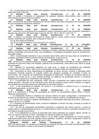 XII - os vencimentos dos cargos do Poder Legislativo e do Poder Judiciário não poderão ser superiores aos
pagos pelo Poder Executivo;
     (*)      Redação        dada     pela     Emenda        Constitucional          nº      19,       de   04/06/98:
"XIII - é vedada a vinculação ou equiparação de quaisquer espécies remuneratórias para o efeito de
remuneração de pessoal do serviço público;"
     (*)      Redação        dada     pela     Emenda        Constitucional          nº      19,       de   04/06/98:
"XIV - os acréscimos pecuniários percebidos por servidor público não serão computados nem acumulados para
fins de concessão de acréscimos ulteriores;"
     (*)      Redação        dada     pela     Emenda        Constitucional          nº      18,       de   05/02/98:
"XV -
    (*)      Redação         dada     pela     Emenda        Constitucional          nº      19,       de   04/06/98:
"XV - o subsídio e os vencimentos dos ocupantes de cargos e empregos públicos são irredutíveis, ressalvado o
disposto nos incisos XI e XIV deste artigo e nos arts. 39, § 4º, 150, II, 153, III, e 153, § 2º, I;"
     (*)      Redação        dada     pela     Emenda        Constitucional          nº      19,       de   04/06/98:
"XVI - é vedada a acumulação remunerada de cargos públicos, exceto, quando houver compatibilidade de
horários, observado em qualquer caso o disposto no inciso XI.
    a) a de dois cargos de professor;
    b) a de um cargo de professor com outro técnico ou científico;
     (*)     Redação         dada    pela     Emenda        Constitucional          nº     34,       de   13/12/2001:
c) a de dois cargos ou empregos privativos de profissionais de saúde, com profissões regulamentadas; (NR)
     (*)      Redação        dada     pela     Emenda        Constitucional          nº      19,       de   04/06/98:
"XVII - a proibição de acumular estende-se a empregos e funções e abrange autarquias, fundações, empresas
públicas, sociedades de economia mista, suas subsidiárias, e sociedades controladas, direta ou indiretamente,
pelo poder público;'
    XVIII - a administração fazendária e seus servidores fiscais terão, dentro de suas áreas de competência e
jurisdição, precedência sobre os demais setores administrativos, na forma da lei;
     (*)      Redação        dada     pela     Emenda        Constitucional          nº      19,       de   04/06/98:
"XIX – somente por lei específica poderá ser criada autarquia e autorizada a instituição de empresa pública, de
sociedade de economia mista e de fundação, cabendo à lei complementar, neste último caso, definir as áreas
de sua atuação;"
    XX - depende de autorização legislativa, em cada caso, a criação de subsidiárias das entidades
mencionadas no inciso anterior, assim como a participação de qualquer delas em empresa privada;
    XXI - ressalvados os casos especificados na legislação, as obras, serviços, compras e alienações serão
contratados mediante processo de licitação pública que assegure igualdade de condições a todos os
concorrentes, com cláusulas que estabeleçam obrigações de pagamento, mantidas as condições efetivas da
proposta, nos termos da lei, o qual somente permitirá as exigências de qualificação técnica e econômica
indispensáveis à garantia do cumprimento das obrigações.
    § 1º - A publicidade dos atos, programas, obras, serviços e campanhas dos órgãos públicos deverá ter
caráter educativo, informativo ou de orientação social, dela não podendo constar nomes, símbolos ou imagens
que caracterizem promoção pessoal de autoridades ou servidores públicos.
    § 2º - A não observância do disposto nos incisos II e III implicará a nulidade do ato e a punição da
autoridade responsável, nos termos da lei.
     (*)      Redação        dada     pela     Emenda        Constitucional          nº      19,       de   04/06/98:
"§ 3º A lei disciplinará as formas de participação do usuário na administração pública direta e indireta,
regulando especialmente:
    I - as reclamações relativas à prestação dos serviços públicos em geral, asseguradas a manutenção de
serviços de atendimento ao usuário e a avaliação periódica, externa e interna, da qualidade dos serviços;
    II - o acesso dos usuários a registros administrativos e a informações sobre atos de governo, observado o
disposto no art. 5º, X e XXXIII;
    III - a disciplina da representação contra o exercício negligente ou abusivo de cargo, emprego ou função na
administração pública."
    § 4º - Os atos de improbidade administrativa importarão a suspensão dos direitos políticos, a perda da
função pública, a indisponibilidade dos bens e o ressarcimento ao erário, na forma e gradação previstas em lei,
sem prejuízo da ação penal cabível.
    § 5º - A lei estabelecerá os prazos de prescrição para ilícitos praticados por qualquer agente, servidor ou
não, que causem prejuízos ao erário, ressalvadas as respectivas ações de ressarcimento.
    § 6º - As pessoas jurídicas de direito público e as de direito privado prestadoras de serviços públicos
responderão pelos danos que seus agentes, nessa qualidade, causarem a terceiros, assegurado o direito de
regresso contra o responsável nos casos de dolo ou culpa.
    Parágrafo          incluído     pela     Emenda         Constitucional          nº      19,       de    04/06/98:
"§ 7º A lei disporá sobre os requisitos e as restrições ao ocupante de cargo ou emprego da administração direta
e indireta que possibilite o acesso a informações privilegiadas."
 