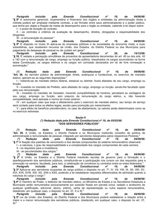 Parágrafo        incluído     pela     Emenda      Constitucional      nº     19,     de      04/06/98:
"§ 8º A autonomia gerencial, orçamentária e financeira dos órgãos e entidades da administração direta e
indireta poderá ser ampliada mediante contrato, a ser firmado entre seus administradores e o poder público,
que tenha por objeto a fixação de metas de desempenho para o órgão ou entidade, cabendo à lei dispor sobre:
    I - o prazo de duração do contrato;
    II - os controles e critérios de avaliação de desempenho, direitos, obrigações e responsabilidade dos
dirigentes;
    III - a remuneração do pessoal."
    Parágrafo        incluído     pela     Emenda      Constitucional      nº     19,     de      04/06/98:
"§ 9º O disposto no inciso XI aplica-se às empresas públicas e às sociedades de economia mista, e suas
subsidiárias, que receberem recursos da União, dos Estados, do Distrito Federal ou dos Municípios para
pagamento de despesas de pessoal ou de custeio em geral."
    Parágrafo        incluído     pela     Emenda      Constitucional      nº     20,     de      15/12/98:
"§ 10. É vedada a percepção simultânea de proventos de aposentadoria decorrentes do art. 40 ou dos arts. 42
e 142 com a remuneração de cargo, emprego ou função pública, ressalvados os cargos acumuláveis na forma
desta Constituição, os cargos eletivos e os cargos em comissão declarados em lei de livre nomeação e
exoneração."

   (*)      Redação       dada      pela      Emenda       Constitucional        nº     19,    de     04/06/98:
"Art. 38. Ao servidor público da administração direta, autárquica e fundacional, no exercício de mandato
eletivo, aplicam-se as seguintes disposições:"
   I - tratando-se de mandato eletivo federal, estadual ou distrital, ficará afastado de seu cargo, emprego ou
função;
   II - investido no mandato de Prefeito, será afastado do cargo, emprego ou função, sendo-lhe facultado optar
pela sua remuneração;
   III - investido no mandato de Vereador, havendo compatibilidade de horários, perceberá as vantagens de
seu cargo, emprego ou função, sem prejuízo da remuneração do cargo eletivo, e, não havendo
compatibilidade, será aplicada a norma do inciso anterior;
   IV - em qualquer caso que exija o afastamento para o exercício de mandato eletivo, seu tempo de serviço
será contado para todos os efeitos legais, exceto para promoção por merecimento;
   V - para efeito de benefício previdenciário, no caso de afastamento, os valores serão determinados como se
no exercício estivesse.

                                                 Seção II
                       (*) Redação dada pela Emenda Constitucional nº 18, de 05/02/98:
                                     "DOS SERVIDORES PÚBLICOS"

    (*)      Redação        dada       pela   Emenda       Constitucional       nº      19,    de       04/06/98:
"Art. 39. A União, os Estados, o Distrito Federal e os Municípios instituirão conselho de política de
administração e remuneração de pessoal, integrado por servidores designados pelos respectivos Poderes."
     (*)      Redação       dada       pela   Emenda       Constitucional       nº      19,    de       04/06/98:
"§ 1º A fixação dos padrões de vencimento e dos demais componentes do sistema remuneratório observará:
    I - a natureza, o grau de responsabilidade e a complexidade dos cargos componentes de cada carreira;
    II - os requisitos para a investidura;
    III - as peculiaridades dos cargos."
     (*)      Redação       dada       pela   Emenda       Constitucional       nº      19,    de       04/06/98:
"§ 2º A União, os Estados e o Distrito Federal manterão escolas de governo para a formação e o
aperfeiçoamento dos servidores públicos, constituindo-se a participação nos cursos um dos requisitos para a
promoção na carreira, facultada, para isso, a celebração de convênios ou contratos entre os entes federados."
    Parágrafo         incluído       pela   Emenda       Constitucional        nº      19,     de       04/06/98:
"§ 3º Aplica-se aos servidores ocupantes de cargo público o disposto no art. 7º, IV, VII, VIII, IX, XII, XIII, XV,
XVI, XVII, XVIII, XIX, XX, XXII e XXX, podendo a lei estabelecer requisitos diferenciados de admissão quando a
natureza do cargo o exigir."
    Parágrafo         incluído       pela   Emenda       Constitucional        nº      19,     de       04/06/98:
"§ 4º O membro de Poder, o detentor de mandato eletivo, os Ministros de Estado e os Secretários Estaduais e
Municipais serão remunerados exclusivamente por subsídio fixado em parcela única, vedado o acréscimo de
qualquer gratificação, adicional, abono, prêmio, verba de representação ou outra espécie remuneratória,
obedecido, em qualquer caso, o disposto no art. 37, X e XI."
    Parágrafo         incluído       pela   Emenda       Constitucional        nº      19,     de       04/06/98:
"§ 5º Lei da União, dos Estados, do Distrito Federal e dos Municípios poderá estabelecer a relação entre a
maior e a menor remuneração dos servidores públicos, obedecido, em qualquer caso, o disposto no art. 37,
XI."
 
