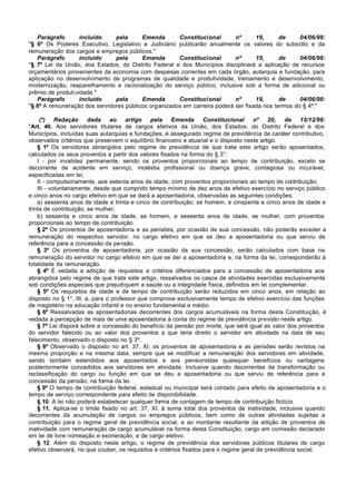 Parágrafo       incluído    pela      Emenda       Constitucional       nº      19,      de     04/06/98:
"§ 6º Os Poderes Executivo, Legislativo e Judiciário publicarão anualmente os valores do subsídio e da
remuneração dos cargos e empregos públicos."
   Parágrafo       incluído    pela      Emenda       Constitucional       nº      19,      de     04/06/98:
"§ 7º Lei da União, dos Estados, do Distrito Federal e dos Municípios disciplinará a aplicação de recursos
orçamentários provenientes da economia com despesas correntes em cada órgão, autarquia e fundação, para
aplicação no desenvolvimento de programas de qualidade e produtividade, treinamento e desenvolvimento,
modernização, reaparelhamento e racionalização do serviço público, inclusive sob a forma de adicional ou
prêmio de produtividade."
   Parágrafo       incluído    pela      Emenda       Constitucional       nº      19,      de     04/06/98:
"§ 8º A remuneração dos servidores públicos organizados em carreira poderá ser fixada nos termos do § 4º."

     (*) Redação        dada    ao    artigo    pela   Emenda       Constitucional    nº     20,  de    15/12/98:
"Art. 40. Aos servidores titulares de cargos efetivos da União, dos Estados, do Distrito Federal e dos
Municípios, incluídas suas autarquias e fundações, é assegurado regime de previdência de caráter contributivo,
observados critérios que preservem o equilíbrio financeiro e atuarial e o disposto neste artigo.
    § 1º Os servidores abrangidos pelo regime de previdência de que trata este artigo serão aposentados,
calculados os seus proventos a partir dos valores fixados na forma do § 3°:
    I - por invalidez permanente, sendo os proventos proporcionais ao tempo de contribuição, exceto se
decorrente de acidente em serviço, moléstia profissional ou doença grave, contagiosa ou incurável,
especificadas em lei;
    II - compulsoriamente, aos setenta anos de idade, com proventos proporcionais ao tempo de contribuição;
    III - voluntariamente, desde que cumprido tempo mínimo de dez anos de efetivo exercício no serviço público
e cinco anos no cargo efetivo em que se dará a aposentadoria, observadas as seguintes condições:
    a) sessenta anos de idade e trinta e cinco de contribuição, se homem, e cinqüenta e cinco anos de idade e
trinta de contribuição, se mulher;
    b) sessenta e cinco anos de idade, se homem, e sessenta anos de idade, se mulher, com proventos
proporcionais ao tempo de contribuição.
    § 2º Os proventos de aposentadoria e as pensões, por ocasião de sua concessão, não poderão exceder a
remuneração do respectivo servidor, no cargo efetivo em que se deu a aposentadoria ou que serviu de
referência para a concessão da pensão.
    § 3º Os proventos de aposentadoria, por ocasião da sua concessão, serão calculados com base na
remuneração do servidor no cargo efetivo em que se der a aposentadoria e, na forma da lei, corresponderão à
totalidade da remuneração.
    § 4º É vedada a adoção de requisitos e critérios diferenciados para a concessão de aposentadoria aos
abrangidos pelo regime de que trata este artigo, ressalvados os casos de atividades exercidas exclusivamente
sob condições especiais que prejudiquem a saúde ou a integridade física, definidos em lei complementar.
    § 5º Os requisitos de idade e de tempo de contribuição serão reduzidos em cinco anos, em relação ao
disposto no § 1°, III, a, para o professor que comprove exclusivamente tempo de efetivo exercício das funções
de magistério na educação infantil e no ensino fundamental e médio.
    § 6º Ressalvadas as aposentadorias decorrentes dos cargos acumuláveis na forma desta Constituição, é
vedada a percepção de mais de uma aposentadoria à conta do regime de previdência previsto neste artigo.
    § 7º Lei disporá sobre a concessão do benefício da pensão por morte, que será igual ao valor dos proventos
do servidor falecido ou ao valor dos proventos a que teria direito o servidor em atividade na data de seu
falecimento, observado o disposto no § 3º.
    § 8º Observado o disposto no art. 37, XI, os proventos de aposentadoria e as pensões serão revistos na
mesma proporção e na mesma data, sempre que se modificar a remuneração dos servidores em atividade,
sendo também estendidos aos aposentados e aos pensionistas quaisquer benefícios ou vantagens
posteriormente concedidos aos servidores em atividade, inclusive quando decorrentes da transformação ou
reclassificação do cargo ou função em que se deu a aposentadoria ou que serviu de referência para a
concessão da pensão, na forma da lei.
    § 9º O tempo de contribuição federal, estadual ou municipal será contado para efeito de aposentadoria e o
tempo de serviço correspondente para efeito de disponibilidade.
    § 10. A lei não poderá estabelecer qualquer forma de contagem de tempo de contribuição fictício.
    § 11. Aplica-se o limite fixado no art. 37, XI, à soma total dos proventos de inatividade, inclusive quando
decorrentes da acumulação de cargos ou empregos públicos, bem como de outras atividades sujeitas a
contribuição para o regime geral de previdência social, e ao montante resultante da adição de proventos de
inatividade com remuneração de cargo acumulável na forma desta Constituição, cargo em comissão declarado
em lei de livre nomeação e exoneração, e de cargo eletivo.
    § 12. Além do disposto neste artigo, o regime de previdência dos servidores públicos titulares de cargo
efetivo observará, no que couber, os requisitos e critérios fixados para o regime geral de previdência social.
 