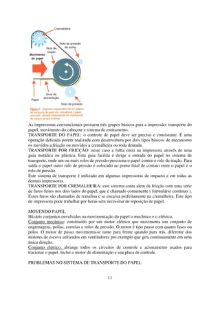 As impressoras convencionais possuem três grupos básicos para a impressão: transporte do
papel; movimento do cabeçote e sistema de entitamento.
TRANSPORTE DO PAPEL: o controle de papel deve ser preciso e consistente. É uma
operação delicada porem realizada com desenvoltura por dois tipos básicos de mecanismo
os movidos a fricção ou movidos a cremalheira ou roda dentada.
TRANSPORTE POR FRICÇÃO: neste caso a folha entra na impressora através de uma
guia metálica ou plástica. Esta guia facilita e dirige a entrada do papel no sistema de
transporte, onde um ou mais rolos de pressão pressiona o papel contra o rolo de tração. Para
saída o papel outro rolo de pressão é colocado ao ponto final de contato entre o papel e o
rolo de pressão.
Este sistema de transporte é utilizado em algumas impressoras de impacto e em todas as
demais impressoras.
TRANSPORTE POR CREMALHEIRA: este sistema conta alem da fricção com uma serie
de furos feitos nos dois lados do papel, que é chamado comumente ( formulário continuo ).
Esses furos são chamados de remalina e se encaixa perfeitamente na cremalheira. Este tipo
de impressora pode trabalhar por horas sem necessitar de reposição de papel.

MOVENDO PAPEL
Há dois conjuntos envolvidos na movimentação do papel o mecânico e o elétrico.
Conjunto mecânico: constituído por um motor elétrico que movimenta um conjunto de
engrenagens, polias, correias e rolos de pressão. O motor é tipo passo com quatro fases ou
pólos. O motor de passo movimenta-se tanto para frente quando para trás, diferente dos
motores de escova utilizados em ventiladores pro exemplo que gira continuamente em uma
única direção.
Conjunto elétrico: abrange todos os circuitos de controle e acionamento usados para
tracionar o papel. Inclui o motor de alimentação e sua placa de controle.

PROBLEMAS NO SISTEMA DE TRANSPORTE DO PAPEL


                                            11
 