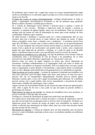 Os problemas mais comuns são: o papel não avança ou avança intermitentemente; papel
enrola na cremalheira ou se solta dela; papel escorrega ou se move errado; papel amassa ou
rasga ao ser movido.
O papel não avança ou avança intermitentemente: verifique primeiramente se todas as
polias e engrenagens movimentam-se livremente se não há nenhuma peça quebrada.
Remova objetos estranhos e realinhe peças tortuosas.
Se o sistema de alimentação estiver perfeito o próximo passo é analisar o motor de
alimentação e seus circuitos. Desligue a impressora retire da tomada e examine as
conexões, se suspeitar de alguma ligação, meça com um multímetro. Pode ser necessário
desligar uma das pontas do cabo de alimentação do motor para evitar medição de falsa
continuidade. Substitua cabos suspeitos.
Se ainda persistir o problema o causador pode ser o motor propriamente dito ou seus
circuitos, para tirar a duvida messe os sinais elétricos que chegam no motor. A figura
abaixo exemplifica como fazer a medição com o multitester: a resistência deverá ficar
entre 40 a 80 Ohms e a tensão entre os pinos centrais (5e6) deve ser de aproximadamente
24V. Se essas medições não estiverem corretas deverá chegar os circuitos que fornecem a
tensão. Com a ajuda de um osciloscópio você poderá testar o motor, com a impressora
ligada faça uma impressão de autoteste e verifique, se a onda for igual ao do desenho
abaixo o problema estará no motor, caso seja diferente estará no circuito de controle.
Papel enrola na cremalheira ou se solta dela: este tipo de problema ocorre devido a falta de
coordenação entre a movimentação do rolo de fricção e da cremalheira. Se os rolos
estiverem em velocidades diferentes o papel pode ser “massacrado” entre eles.
Remova todos sos restos de papel, etiquetas ou poeira que estiver depositado no
mecanismo. Verifique cuidadosamente se as engrenagens estão com todos os dentes em
bom estado, sem quebras ou desgastes acentuados. Pois isso poderá fazer com que o ponto
entre as engrenagens se perca durante o tracionamento, o que poderia afetar a coordenação
entre os rolos. Qualquer parte danificada ou desgastada devera ser substituída ou reparada.
Papel escorrega ou se move errado: o sistema de transporte é projetado para trabalhar com
uma certa espessura e peso de papel. Papeis mais finos, mais grossos ou mais lisos que o
previsto não vão ser transportados adequadamente. Portanto deve-se utilizar papeis
diferentes somente após o teste com o papel recomendado pelo fabricante. Se o problema
persistir mesmo com o papel padrão, tente mover manualmente o mecanismo de tração,
observando o trabalho das engrenagens, rolos e polias.
Alguns sistemas de tracionamento dispõe de um sistema de ajuste de pressão aplicada pelos
rolos sobre o papel. Se for este o caso, pode ser que um ajuste na pressão melhore a
performance do sistema.
Papel amassa ou rasga ao ser movido: no sistema de cremalheira isto é raro acontecer, se
estiver ocorrendo é sinal que algo esta errado.
Verifique se o sistema de alimentação do papel está sendo feito sem dificuldades.
Se o papel estiver amassando entre o sistema de tração e o sistema de impressão é sinal de
que não esta havendo boa coordenação entre os diversos rolos de transporte. Verifique se a
impressora possui dois sistemas de arrasto de papel, com cremalheira ou empuxo este
ultimo é utilizado para alimentação de folhas soltas, para isso existe uma alavanca lateral
que fará acionar um dos sistemas.
Movimento do cabeçote: o sistema de cabeçote deve ser bem projetado, pois ele precisa
mover-se a uma velocidade controlada na hora certa e em distância medidas em milésimos
de milímetros.


                                            12
 