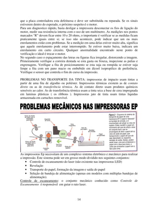 que a placa controladora esta defeituosa e deve ser substituída ou reparada. Se os sinais
estiverem dentro do esperado, o próximo suspeito é o motor.
Para um diagnostico rápido, basta desligar a impressora desconectar os fios de ligação do
motor, medir sua resistência interna com o uso de um multímetro. As medições nos pontos
marcados “R” devem ficar entre 10 e 20 ohms, o importante é verificar se as medidas ficam
praticamente iguais entre si; se isso não acontecer, pode indicar que um ou mais
enrolamentos estão com problemas. Se a medição em uma delas estiver muito alta, significa
que aquele enrolamento pode estar interrompido. Se estiver muito baixa, indicara um
enrolamento em curto circuito. Qualquer anormalidade encontrado neste ponto de
verificação o ideal é trocar o motor.
No segundo caso o espaçamento das letras ou figuras fica irregular, distorcendo a imagem.
Primeiramente verifique a correira dentada se esta gasta ou frouxa, inspecione as pulias e
engrenagens. Verifique a fita de posicionamento se esta suja ou rompida se estiver suja
limpe a fita com um pano macio ou embebido em álcool isopropilico de preferência.
Verifique o sensor que controla o fim do curso da impressão.

PROBLEMAS NO TRANSPORTE DA TINTA: impressoras de impacto usam tintas a
partir de uma fita de algodão ou poliéster. Impressoras térmicas existem as de contato
direto ou as de transferência térmica. As de contato direto usam produtos químicos
sensíveis ao calor. As de transferência térmica usam a tinta seca a base de cera impregnada
em laminas plásticas ( os ribbons ). Impressoras jato de tinta usam tintas liquidas
armazenada em cartuchos removível.




As impressoras Ep necessitam de um complexo sistema eletrônico e mecânico para realizar
a impressão. Este sistema pode ser em grosso modo dividido nos seguintes conjuntos:
    • Controle de escaneamento do laser (não existente nas impressoras LED)
    • Revelação
    • Transporte do papel, formação da imagem e saída do papel
    • Seleção de bandeja de alimentação (apenas em modelos com múltiplas bandejas de
       alimentação).
Controle de escaneamento: o conjunto mecânico conhecido como Controle de
Escaneamento é responsável em guiar o raio laser.



                                            14
 