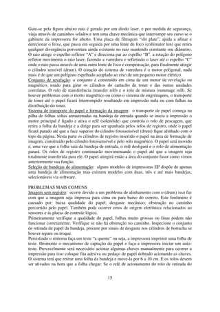 Guie-se pela figura abaixo raio é gerado por um diodo laser, e por medida de segurança,
viaja através de caminhos selados e tem uma chave mecânica que interrompe seu curso se o
gabinete da impressora for aberto. Uma placa de filtragem “slit plate”, ajuda a afinar e
derecionar o feixe, que passa em seguida por uma lente de foco (collimator len) que retira
qualquer divergência porventura ainda existente no raio mantendo constante seu diâmetro.
O raio atinge o espelho refletor “A” e direciona par ao espelho “B”. a rotação do polígono
refletor movimenta o raio laser, fazendo a varredura e refletindo o laser até o espelho “C”
onde o raio passa através de uma outra lente de foco e compensação, para finalmente atingir
o cilindro sensível (drum). O coração do sistema de varredura é o motor poligonal, nada
mais é do que um polígono espelhado acoplado ao eixo de um pequeno motor elétrico.
Conjunto de revelação: o conjunto é construído em cima de um motor de revelação ou
magnético, usado para girar os cilindros do cartucho de toner e das outras unidades
correlatas. O rolo de transferência (transfer roll) e o rolo de mistura (rummage roll). Se
houver problemas com o morto magnético ou como o sistema de engrenagens, o transporte
de toner até o papel ficará interrompido resultando em impressão nula ou com falhas na
distribuição do toner.
Sistema de transporte do papel e formação da imagem: o transporte de papel começa na
pilha de folhas soltas armazenadas na bandeja de entrada quando se inicia a impressão o
motor principal é ligado e ativa o relê (solenóide) que controla o rolo de pescagem, que
retira a folha da bandeja e a dirige para ser apanhada pelos rolos de registro, onde o papel
ficará parado até que a face superior do cilindro fotossensível (drum) fique alinhado com o
topo da página. Nesta parte os cilindros de registro inserirão o papel na área de formação de
imagem, constituído pelo cilindro fotossensível e pelo rolo magnético. O papel será movido
e, uma vez que a folha saia da bandeja de entrada, o relê desligará e o rolo de alimentação
parará. Os rolos de registro continuarão movimentando o papel até que a imagem seja
totalmente transferida para ele. O papel atingirá então a área do conjunto fusor como vimos
anteriormente sua função.
Seleção de bandejas de alimentação: alguns modelos de impressoras EP dispõe de apenas
uma bandeja de alimentação mas existem modelos com duas, três e até mais bandejas,
selecionáveis via software.

PROBLEMAS MAIS COMUNS
Imagem sem registro: ocorre devido a um problema de alinhamento com o (drum) isso faz
com que a imagem seja impressa para cima ou para baixo do correto. Este fenômeno é
causado por: baixa qualidade do papel; desgaste mecânico; obstrução no caminho
percorrido pelo papel. Também pode ocorrer erros de origem eletrônica relacionados ao
sensores e ás placas de controle lógico.
Primeiramente verifique a qualidade do papel, folhas muito grossas ou finas podem não
funcionar corretamente. Verifique se não há obstrução no caminho. Inspecione o conjunto
de retirada de papel da bandeja, procure por sinais de desgaste nos cilindros de borracha se
houver repare ou troque.
Persistindo o sintoma faça um teste “a quente” ou seja, a impressora imprimir uma folha de
teste. Desmonte o mecanismo de captação do papel e faça a impressora iniciar um auto-
teste. Provavelmente será necessário acionar algumas chaves manualmente para ocorrer a
impressão para isso coloque fita adesiva ou pedaço de papel dobrado acionando as chaves.
O sistema terá que retirar uma folha da bandeja e move-la por 6 a 10 cm. E os rolos devem
ser ativados na hora que a folha chegar. Se o relê de acionamento do rolo de retirada do


                                             15
 