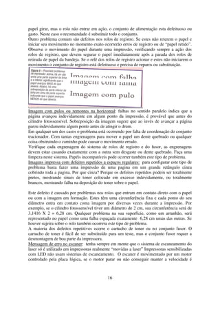 papel girar, mas o rolo não entrar em ação, o conjunto de alimentação esta defeituoso ou
gasto. Neste caso o recomendado é substituir todo o conjunto.
Outro problema comum são defeitos nos rolos de registro. Se estes não reterem o papel e
iniciar seu movimento no momento exato ocorrerão erros de registro ou de “papel retido”.
Observe o movimento do papel durante uma impressão, verificando sempre a ação dos
rolos de registro, que devem segurar o papel imediatamente após a parada dos rolos de
retirada de papel da bandeja. Se o relê dos rolos de registro acionar e estes não iniciarem o
movimento o conjunto de registro está defeituoso e precisa de reparos ou substituição.




Imagem com pulos ou remontes na horizontal: falhas no sentido paralelo indica que a
página avançou indevidamente em algum ponto da impressão, é provável que antes do
cilindro fotossensível. Sobreposição da imagem sugere que ao invés de avançar a página
parou indevidamente algum ponto antes de atingir o drum.
Em qualquer um dos casos o problema está ocorrendo por falta de coordenação do conjunto
tracionador. Com tantas engrenagens para mover o papel um dente quebrado ou qualquer
coisa obstruindo o caminho pode causar o movimento errado.
Verifique cada engrenagem do sistema de rolos de registro e do fusor, as engrenagens
devem estar casando exatamente com a outra sem desgaste ou dente quebrado. Faça uma
limpeza neste sistema. Papéis incompatíveis pode ocorrer também este tipo de problema.
Imagens impressa com defeitos repetidos a espaços regulares: para configurar este tipo de
problema basta fazer uma impressão de uma pagina em um grande retângulo cinza
cobrindo toda a pagina. Por que cinza? Porque os defeitos repetidos podem ser totalmente
pretos, mostrando sinais de toner colocado em excesso indevidamente, ou totalmente
brancos, mostrando falha na deposição do toner sobre o papel.

Este defeito é causado por problemas nos rolos que entram em contato direto com o papel
ou com a imagem em formação. Estes têm uma circunferência fixa e cada ponto do seu
diâmetro entra em contato coma imagem por diversas vezes durante a impressão. Por
exemplo, se o cilindro fotossensível tiver um diâmetro de 2 cm, sua circunferência será de
3,1416 X 2 = 6,28 cm. Qualquer problema na sua superfície, como um arranhão, será
representado no papel como uma falha espaçada exatamente 6,28 cm umas das outras. Se
houver sujeira sobre o rolo também ocorrera este tipo de problema.
A maioria dos defeitos repetitivos ocorre o cartucho de toner ou no conjunto fusor. O
cartucho de toner é fácil de ser substituído para um teste, mas o conjunto fusor requer a
desmontagem de boa parte da impressora.
Mensagem de erro no escaner: tenha sempre em mente que o sistema de escaneamento do
laser só é utilizado em impressoras realmente “movidas a laser” Impressoras sensibilizadas
com LED não usam sistemas de escaneamento. O escaner é movimentado por um motor
controlado pela placa lógica, se o motor parar ou não conseguir manter a velocidade é



                                             16
 