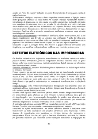 gerado um “erro de escaner” indicado no painel frontal através de mensagem escrita de
código luminoso.
Se isto ocorrer, desligue a impressora, abra-a inspecione os conectores e as ligações entre o
motor poligonal (chamado de scan motor). O escaner é testado rapidamente durante a
inicialização da impressora, se não escutar seu ruído característico indicando atividade,
todo o conjunto do scan-motor deverá ser trocado. Na inicialização, se o ruído existir mas
ainda ocorre o erro, pode ser que a controladora do conjunto mecânico esteja mandando
uma tensão abaixo do necessário, e deve ser consertada ou trocada. Para certificar-se, faça a
impressora funcionar aberta, ativando manualmente as chaves e sensores e meça a tensão
mandada para o scan-motor.
Papel enrosca freqüentemente: o fenômeno de enroscar o papel é muito comum, mas existe
alguns procedimentos que deverão ser seguidos para verificação. A pilha de folhas esta
corretamente na impressora.; as folhas estão em tamanho correto para a bandeja em uso; o
papel está com umidade acima do normal; o papel é o ideal para aquela impressora.
Entretanto se após a correção destes itens básicos o papel continuar enroscando com
freqüência, pose significar realmente algum problema a ser corrigido na impressora.




Os defeitos eletrônicos nas impressoras normalmente são resolvidos trocando-se toda a
placa ou módulo problemático, pois são componentes de difícil conserto, a não ser que o
técnico tenha bons conhecimentos de eletrônica analógica e digital, além de um laboratório
com instrumentos necessários.
Fontes de alimentação: as fontes de alimentação das impressoras são de dois tipos básicos
as lineares e chaveadas.
Fontes Lineares: são as mais simples, nada mais do que um transformador abaixador de
tensão cuja saída é ligada a um circuito retificador da rede elétrica, constituído por alguns
diodos e um ou mais capacitores. Estas fontes são simples e baratas mas poucas
impressoras moderna a s usam, a não ser as mais simples. O motivo é a baixa eficiência das
fontes lineares, que perdem muita energia no processo de transformação e regulação da
energia.
Fontes chaveadas: estas fontes usam um processo de regulação mais eficientes, tendo um
rendimento elétrico muito maior do que as fontes lineares, que desperdiçam na forma de
calor mais da metade da energia recebida.
Existem vários tipos de fontes chaveadas. Quando a fonte recebe a energia da rede ela passa
por uma primeira parte chamada de setor primário. A tensão retificada passa por um
circuito chaveador, que é o encarregado da regulação de tensão e que alimenta o setor
secundário. O setor secundário realimenta o circuito de chaveamento, que aumenta ou
diminui a freqüência de oscilação controlando assim a tensão de saída.
A fonte chaveada chega a aproveitar 85% da energia bem superior aos 20 a 50% das fontes
lineares. Com isso gera menos calor e os componentes podem ser menores.
Entretanto há alguns inconvenientes. As fontes chaveadas tendem a funcionar como
transmissores de rádio interferindo em aparelhos eletrônicos como televisores e outros
sistemas de comunicação, sem mencionar os circuitos internos das impressoras e
computadores. Este é o motivo pelo qual as fontes de alimentação chaveadas são cobertas
por gabinetes metálicos que funcionam como blindagem diminuindo a propagação das


                                             17
 