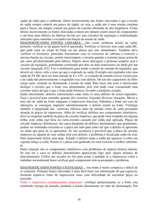 ondas de rádio para o ambiente. Outro inconveniente das fontes chaveadas é que a tensão
de saída sempre conterá um pouco de ripple, ou seja, a saída não é uma tensão continua
pura e linear, ela sempre conterá um pouco de corrente alternada de alta freqüência. Como
último inconveniente as fontes chaveadas contem um número muito maior de componentes
e são bem mais difíceis de fabricar devido aos seus circuitos de regulação e realimentação
utilizados para controlar o oscilador em função da tensão de saída.
DIAGNOSTICANDO FONTES LINEARES: não existe nenhuma tensão na saída:
primeiro verificar se há algum fusível queimada. Verificar os fusíveis nem cada saída DC,
que pode estar no corpo da fonte ou nas placas por eles alimentados. Também deve
verificar os fusistores, parecidos fisicamente com os resistores de carbono e exercem a
mesma função no circuito, porém interrompem o circuito quando a corrente passa acima de
um valor pré-determinado pela fabrica. Depois desta checagem o próximo suspeito será o
circuito de regulação, geralmente constituído por dois ou mais transistores ou então por um
circuito integrado (CI). Use o multímetro para medir a tensão de entrada do regulador, que
deverá ser vários volts a mais qo que o esperado na saída. Exemplo um regulador com uma
saída de 5V DC deve ter uma entrada de 8 a 12V. se a tensão de entrada estiver correta mas
a de saída não provavelmente o regulador esta com defeito. Ou um dos capacitores de filtro
esteja curto, zerando ou diminuindo a tensão de saída. Para fazer este teste é interessante
desligar o circuito que a fonte esta alimentando, pois este pode estar consumindo uma
corrente maior do que o que a fonte pode fornecer, levando a medições erradas.
Saída intermitente; defeitos intermitentes estão entre os mais difíceis de serem reparados.
Faça o possível para entender quando eles ocorrem, forçando diversas situações. Messe a
tem~são de saída da fonte enquanto a impressora funciona. Substitua a fonte em caso de
alterações se conseguir imprimir satisfatoriamente o defeito estará na fonte. Verifique
também a integridade das conexões elétricas tanto de entrada como de saída prestando
atenção ás placas de impressora. Além de verificar defeitos nos componentes eletrônicos,
deve-se suspeitar também da placa de circuito impresso, que pode estar rompida em alguma
trilha, com solda mal feita ou curto-circuito causado por solda mal aplicada. Placas de
circuito impresso defeituosas são causa freqüente de defeitos intermitentes que geralmente,
podem ser simulados torcendo-se a placa um lado para outro até que o defeito se apresente
ou então que para de se apresentar. Se isto acontecer é provável que a placa de circuito
impresso ou alguma de suas soldas está com defeito, o problema é localizado onde ele está.
Para inspecionar utilize uma lupa. Achado o defeito raspe a solda até aparecer o cobre em
seguida refaça a solda. Porem se a placa está quebrada ou com corrosão é melhor substitui-
la.
Outra situação são os componentes eletrônicos com problemas de ruptura térmica interna.
Se este for o caso os defeitos intermitentes apareceram logo após alguns minutos de
funcionamento. Utilize um secador no frio para testar a unidade se a impressora voltar a
trabalhar normalmente basta verificar qual componente está ocasionando o problema.

DIAGNOSTICANDO FONTES CHAVEADAS: esta fonte é muito complexa e difícil de
se consertar. Portanto fontes chaveadas é mais fácil fazer sua substituição do que repara-la.
Somente repara-se fonte de impressoras raras com dificuldade de encontrar peças no
mercado.
Fonte e impressora completamente inoperante: verifique primeiramente se a fonte esta
recebendo energia da tomada, medindo a tensão diretamente no cabo de alimentação. Em



                                             18
 