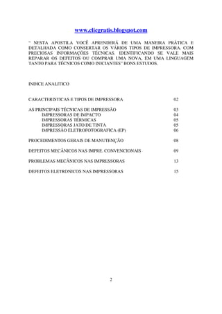 www.clicgratis.blogspot.com

“ NESTA APOSTILA VOCÊ APRENDERÁ DE UMA MANEIRA PRÁTICA E
DETALHADA COMO CONSERTAR OS VÁRIOS TIPOS DE IMPRESSORA. COM
PRECIOSAS INFORMAÇÕES TÉCNICAS. IDENTIFICANDO SE VALE MAIS
REPARAR OS DEFEITOS OU COMPRAR UMA NOVA, EM UMA LINGUAGEM
TANTO PARA TÉCNICOS COMO INICIANTES” BONS ESTUDOS.



INDICE ANALITICO


CARACTERISTICAS E TIPOS DE IMPRESSORA              02

AS PRINCIPAIS TÉCNICAS DE IMPRESSÃO                03
      IMPRESSORAS DE IMPACTO                       04
      IMPRESSORAS TÉRMICAS                         05
      IMPRESSORAS JATO DE TINTA                    05
      IMPRESSÃO ELETROFOTOGRAFICA (EP)             06

PROCEDIMENTOS GERAIS DE MANUTENÇÃO                 08

DEFEITOS MECÂNICOS NAS IMPRE. CONVENCIONAIS        09

PROBLEMAS MECÂNICOS NAS IMPRESSORAS                13

DEFEITOS ELETRONICOS NAS IMPRESSORAS               15




                                2
 