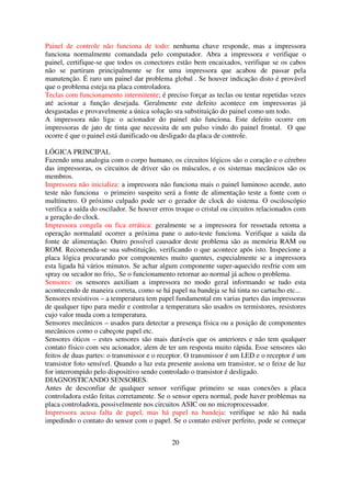 Painel de controle não funciona de todo: nenhuma chave responde, mas a impressora
funciona normalmente comandada pelo computador. Abra a impressora e verifique o
painel, certifique-se que todos os conectores estão bem encaixados, verifique se os cabos
não se partiram principalmente se for uma impressora que acabou de passar pela
manutenção. É raro um painel dar problema global . Se houver indicação disto é provável
que o problema esteja na placa controladora.
Teclas com funcionamento intermitente; é preciso forçar as teclas ou tentar repetidas vezes
até acionar a função desejada. Geralmente este defeito acontece em impressoras já
desgastadas e provavelmente a única solução sra substituição do painel como um todo.
A impressora não liga: o acionador do painel não funciona. Este defeito ocorre em
impressoras de jato de tinta que necessita de um pulso vindo do painel frontal. O que
ocorre é que o painel está danificado ou desligado da placa de controle.

LÓGICA PRINCIPAL
Fazendo uma analogia com o corpo humano, os circuitos lógicos são o coração e o cérebro
das impressoras, os circuitos de driver são os músculos, e os sistemas mecânicos são os
membros.
Impressora não inicializa: a impressora não funciona mais o painel luminoso acende, auto
teste não funciona o primeiro suspeito será a fonte de alimentação teste a fonte com o
multímetro. O próximo culpado pode ser o gerador de clock do sistema. O osciloscópio
verifica a saída do oscilador. Se houver erros troque o cristal ou circuitos relacionados com
a geração do clock.
Impressora congela ou fica errática: geralmente se a impressora for ressetada retoma a
operação normalaté ocorrer a próxima pane o auto-teste funciona. Verifique a saida da
fonte de alimentação. Outro possível causador deste problema são as memória RAM ou
ROM. Recomenda-se sua substituição, verificando o que acontece após isto. Inspecione a
placa lógica procurando por componentes muito quentes, especialmente se a impressora
esta ligada há vários minutos. Se achar algum componente super-aquecido resfrie com um
spray ou secador no frio,. Se o funcionamento retornar ao normal já achou o problema.
Sensores: os sensores auxiliam a impressora no modo geral informando se tudo esta
acontecendo de maneira correta, como se há papel na bandeja se há tinta no cartucho etc...
Sensores resistivos – a temperatura tem papel fundamental em varias partes das impressoras
de qualquer tipo para medir e controlar a temperatura são usados os termistores, resistores
cujo valor muda com a temperatura.
Sensores mecânicos – usados para detectar a presença física ou a posição de componentes
mecânicos como o cabeçote papel etc.
Sensores óticos – estes sensores são mais duráveis que os anteriores e não tem qualquer
contato físico com seu acionador, alem de ter um resposta muito rápida. Esse sensores são
feitos de duas partes: o transmissor e o receptor. O transmissor é um LED e o receptor é um
transistor foto sensível. Quando a luz esta presente assiona um transistor, se o feixe de luz
for interrompido pelo dispositivo sendo controlado o transistor é desligado.
DIAGNOSTICANDO SENSORES.
Antes de desconfiar de qualquer sensor verifique primeiro se suas conexões a placa
controladora estão feitas corretamente. Se o sensor opera normal, pode haver problemas na
placa controladora, possivelmente nos circuitos ASIC ou no microprocessador.
Impressora acusa falta de papel, mas há papel na bandeja: verifique se não há nada
impedindo o contato do sensor com o papel. Se o contato estiver perfeito, pode se começar


                                             20
 