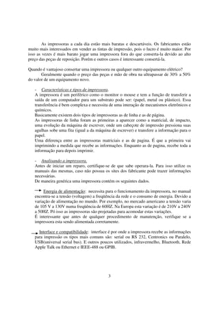 As impressoras a cada dia estão mais baratas e descartáveis. Os fabricantes estão
muito mais interessados em vender as tintas de impressão, pois o lucro é muito maior. Por
isso as vezes é mais barato jogar uma impressora fora do que conserta-la devido ao alto
preço das peças de reposição. Porém e outros casos é interessante consertá-la.

Quando é vantajoso consertar uma impressora ou qualquer outro equipamento elétrico?
       Geralmente quando o preço das peças e mão de obra na ultrapassar de 30% a 50%
do valor de um equipamento novo.

   - Características e tipos de impressora.
   A impressora é um periférico como o monitor o mouse e tem a função de transferir a
   saída de um computador para um substrato pode ser: (papel, metal ou plástico). Essa
   transferência é bem complexa e necessita de uma interação de mecanismos eletrônicos e
   químicos.
   Basicamente existem dois tipos de impressoras as de linha e as de página.
   As impressoras de linha foram as primeiras a aparecer como a matricial, de impacto,
   uma evolução da máquina de escrever, onde um cabeçote de impressão pressiona suas
   agulhas sobe uma fita (igual a da máquina de escrever) e transfere a informação para o
   papel.
   Uma diferença entre as impressoras matriciais e as de pagina. É que a primeira vai
   imprimindo a medida que recebe as informações. Enquanto as de pagina, recebe toda a
   informação para depois imprimir.

   - Analisando a impressora.
   Antes de iniciar um reparo, certifique-se de que sabe operara-la. Para isso utilize os
   manuais das mesmas, caso não possua os sites dos fabricante pode trazer informações
   necessárias.
   De maneira genérica uma impressora contém os seguintes dados.

        Energia de alimentação: necessita para o funcionamento da impressora, no manual
   encontra-se a tensão (voltagem) a freqüência da rede e o consumo de energia. Devido a
   variação de alimentação no mundo. Por exemplo, no mercado americano a tensão varia
   de 105 V a 130V numa freqüência de 60HZ. Na Europa esta variação é de 210V a 240V
   a 50HZ. Pó isso as impressoras são projetadas para acomodar estas variações.
   É interessante que antes de qualquer procedimento de manutenção, verifique se a
   impressora esta sendo alimentada corretamente.

     Interface e compatibilidade: interface é por onde a impressora recebe as informações
   para impressão os tipos mais comuns são: serial ou RS 232, Centronics ou Paralelo,
   USB(universal serial bus). E outros poucos utilizados, infravermelho, Bluetooth, Rede
   Apple Talk ou Ethernet e IEEE-488 ou GPIB.




                                           3
 