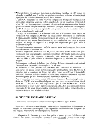 Características operacionais: trata-se da resolução que é medida em DPI pontos por
   polegada, velocidade que é medida em páginas por minuto e tipo de alimentação do
   papel pode ser formulário continuo, folhas soltas ou rolos.
   O temo CPL caracteres por linha, refere-se a impressora de impacto (matricial) onde
   representa o número de letras que podem ser colocados em um única linha horizontal. O
   termo CPS caracteres por segundo também refere-se as impressoras matriciais, informa
   quantos caracteres completos (letras) a impressora consegue imprimir em cada segundo.
   Dot Pitch informa a quantidade e precisão com que os pontos são colocados, tanto na
   direção vertical quando horizontal.
   O tempo de transmissão é a velocidade com que é transmitida uma página do
   computador para a impressão. O tempo de processamento encontra-se nas impressoras
   de página, quando recebe a página para impressão ela tem que ser rasterizada , ou seja,
   verifica-se em que pontos da página deve ser depositado tinta para obter o texto ou
   imagem. O tempo de impressão é o tempo que impressora gasta para produzir
   fisicamente a página.
   Algumas impressoras processam a própria imagem (rasterizam), como as impressoras
   jato de tinta mais avançadas e laser.
   Porém as impressoras matriciais e as de jato de tinta mais baratas necessitam que o
   computador faça a rasterização e transmita somente as informações necessárias, essas
   impressoras que não possuem processador para rasterizar são chamada de
   “WINPRINTERS” pois utilizam o sistema de impressão do windows para montar a
   imagem.
   As impressora geralmente trabalham com três tipos de fontes: residentes, adicionáveis
   via cartuchos ou expansões e as carregáveis via software.
   As residentes já vem gravadas no EPROMS pelo fabricante da impressora. As
   adicionáveis são as que somam as fontes residentes geralmente na forma de chips ou de
   cartuchos que se encaixam em locais para eles. Fontes via software o computador
   seleciona a fonte que se deseja imprimir e envia para a impressora na hora de imprimir.
   A desvantagem é que esse processo encha a memória da impressora.
   Para se comunicar com o computador utilizamos a linguagens de comunicação onde se
   destacam: ESC-P2 desenvolvido pela Epson para suas impressoras matriciais e jato de
   tintas; PCL criado pela HP para impressoras a jato e laser; POSTSCRIPT a mais
   revolucionária de todas criativa e profissional criada pela Adobe esta linguagem domina
   o mercado devido a sua alta resolução e sofisticado recurso gráfico principalmente na
   separação de cores para a industria gráfica.


   AS PRINCIPAIS TÉCNICAS DE IMPRESSÃO

   Chamadas de convencionais as técnicas são: impacto, térmica e jato de tinta.

   Impressoras de Impacto: considerada a mais antiga e simples forma de impressão, as
imagens são marteladas contra o papel. Veja a figura abaixo como uma letra é impressa em
uma máquina de escrever e em uma impressora matricial.

       Os pontos são formados por uma fina agulha acionada por um êmbolo montado
dentro de uma bobina, este conjunto é conhecido como solenóide. Quando recebe energia


                                            4
 