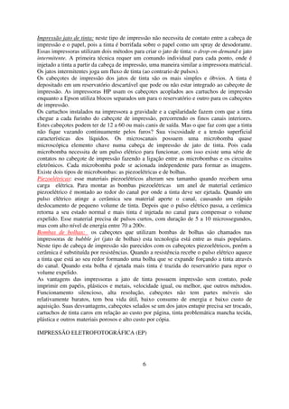 Impressão jato de tinta: neste tipo de impressão não necessita de contato entre a cabeça de
impressão e o papel, pois a tinta é borrifada sobre o papel como um spray de desodorante.
Essas impressoras utilizam dois métodos para criar o jato de tinta: o drop-on-demand e jato
intermitente. A primeira técnica requer um comando individual para cada ponto, onde é
injetado a tinta a partir da cabeça de impressão, uma maneira similar a impressora matricial.
Os jatos intermitentes joga um fluxo de tinta (ao contrario de pulsos).
Os cabeçotes de impressão dos jatos de tinta são os mais simples e óbvios. A tinta é
depositado em um reservatório descartável que pode ou não estar integrado ao cabeçote de
impressão. As impressoras HP usam os cabeçotes acoplados aos cartuchos de impressão
enquanto a Epson utiliza blocos separados um para o reservatório e outro para os cabeçotes
de impressão.
Os cartuchos instalados na impressora a gravidade e a capilaridade fazem com que a tinta
chegue a cada furinho do cabeçote de impressão, percorrendo os finos canais interiores.
Estes cabeçotes podem ter de 12 a 60 ou mais canis de saída. Mas o que faz com que a tinta
não fique vazando continuamente pelos furos? Sua viscosidade e a tensão superficial
características dos líquidos. Os microscanais possuem uma microbomba quase
microscópica elemento chave numa cabeça de impressão de jato de tinta. Pois cada
microbomba necessita de um pulso elétrico para funcionar, com isso existe uma série de
contatos no cabeçote de impressão fazendo a ligação entre as microbombas e os circuitos
eletrônicos. Cada microbomba pode sr acionada independente para formar as imagens.
Existe dois tipos de microbombas: as piezoelétricas e de bolhas.
Piezoelétricas: esse materiais piezoelétricos alteram seu tamanho quando recebem uma
carga elétrica. Para montar as bombas piezoelétricas um anel de material cerâmico
piezoelétrico é montado ao redor do canal por onde a tinta deve ser ejetada. Quando um
pulso elétrico atinge a cerâmica seu material aperte o canal, causando um rápido
deslocamento de pequeno volume de tinta. Depois que o pulso elétrico passa, a cerâmica
retorna a seu estado normal e mais tinta é injetada no canal para compensar o volume
expelido. Esse material precisa de pulsos curtos, com duração de 5 a 10 microssegundos,
mas com alto nível de energia entre 70 a 200v.
Bombas de bolhas: os cabeçotes que utilizam bombas de bolhas são chamados nas
impressoras de bubble jet (jato de bolhas) esta tecnologia está entre as mais populares.
Neste tipo de cabeça de impressão são parecidos com os cabeçotes piezoelétricos, porém a
cerâmica é substituída por resistências. Quando a resistência recebe o pulso elétrico aquece
a tinta que está ao seu redor formando uma bolha que se expande forçando a tinta através
do canal. Quando esta bolha é ejetada mais tinta é trazida do reservatório para repor o
volume expelido.
As vantagens das impressoras a jato de tinta possuem impressão sem contato, pode
imprimir em papéis, plásticos e metais, velocidade igual, ou melhor, que outros métodos.
Funcionamento silencioso, alta resolução, cabeçotes não tem partes móveis são
relativamente baratos, tem boa vida útil, baixo consumo de energia e baixo custo de
aquisição. Suas desvantagens, cabeçotes selados se um dos jatos entupir precisa ser trocado,
cartuchos de tinta caros em relação ao custo por página, tinta problemática mancha tecida,
plástica e outros materiais porosos e alto custo por cópia.

IMPRESSÃO ELETROFOTOGRÁFICA (EP)




                                             6
 