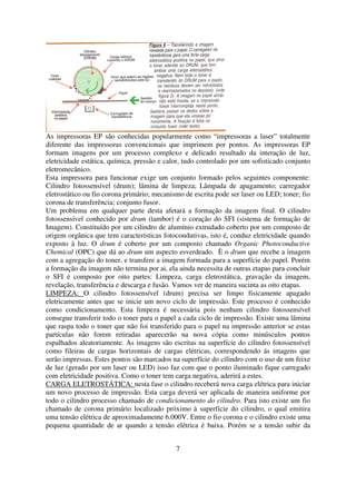 As impressoras EP são conhecidas popularmente como “impressoras a laser” totalmente
diferente das impressoras convencionais que imprimem por pontos. As impressoras EP
formam imagens por um processo complexo e delicado resultado da interação de luz,
eletricidade estática, química, pressão e calor, tudo controlado por um sofisticado conjunto
eletromecânico.
Esta impressora para funcionar exige um conjunto formado pelos seguintes componente:
Cilindro fotossensível (drum); lâmina de limpeza; Lâmpada de apagamento; carregador
eletrostático ou fio corona primário; mecanismo de escrita pode ser laser ou LED; toner; fio
corona de transferência; conjunto fusor.
Um problema em qualquer parte desta afetará a formação da imagem final. O cilindro
fotossensível conhecido por drum (tambor) é o coração do SFI (sistema de formação de
Imagem). Constituído por um cilindro de alumínio extrudado coberto por um composto de
origem orgânica que tem características fotocondutivas, isto é, conduz eletricidade quando
exposto à luz. O drum é coberto por um composto chamado Organic Photoconductive
Chemical (OPC) que dá ao drum um aspecto esverdeado. È o drum que recebe a imagem
com a agregação do toner, e transfere a imagem formada para a superfície do papel. Porém
a formação da imagem não termina por ai, ela ainda necessita de outras etapas para concluir
o SFI é composto por oito partes: Limpeza, carga eletrostática, gravação da imagem,
revelação, transferência e descarga e fusão. Vamos ver de maneira sucinta as oito etapas.
LIMPEZA: O cilindro fotossensível (drum) precisa ser limpo fisicamente apagado
eletricamente antes que se inicie um novo ciclo de impressão. Este processo é conhecido
como condicionamento. Esta limpeza é necessária pois nenhum cilindro fotossensível
consegue transferir todo o toner para o papel a cada ciclo de impressão. Existe uma lâmina
que raspa todo o toner que não foi transferido para o papel na impressão anterior se estas
partículas não forem retiradas aparecerão na nova cópia como minúsculos pontos
espalhados aleatoriamente. As imagens são escritas na superfície do cilindro fotossensível
como fileiras de cargas horizontais de cargas elétricas, correspondendo ás imagens que
serão impressas. Estes pontos são marcados na superfície do cilindro com o uso de um feixe
de luz (gerado por um laser ou LED) isso faz com que o ponto iluminado fique carregado
com eletricidade positiva. Como o toner tem carga negativa, aderirá a estes.
CARGA ELETROSTÁTICA: nesta fase o cilindro receberá nova carga elétrica para iniciar
um novo processo de impressão. Esta carga deverá ser aplicada de maneira uniforme por
todo o cilindro processo chamado de condicionamento do cilindro. Para isto existe um fio
chamado de corona primário localizado próximo à superfície do cilindro, o qual emitira
uma tensão elétrica de aproximadamente 6.000V. Entre o fio corona e o cilindro existe uma
pequena quantidade de ar quando a tensão elétrica é baixa. Porém se a tensão subir da


                                             7
 