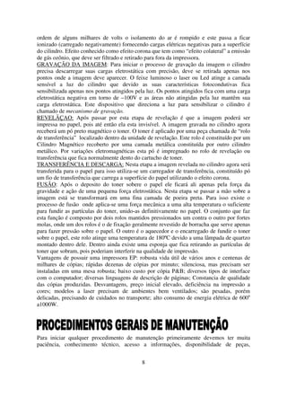 ordem de alguns milhares de volts o isolamento do ar é rompido e este passa a ficar
ionizado (carregado negativamente) fornecendo cargas elétricas negativas para a superfície
do cilindro. Efeito conhecido como efeito corona que tem como “efeito colateral” a emissão
de gás ozônio, que deve ser filtrado e retirado para fora da impressora.
GRAVAÇÃO DA IMAGEM: Para iniciar o processo de gravação da imagem o cilindro
precisa descarregar suas cargas eletrostática com precisão, deve se retirada apenas nos
pontos onde a imagem deve aparecer. O feixe luminoso o laser ou Led atinge a camada
sensível a luz do cilindro que devido as suas características fotocondutivas fica
sensibilizada apenas nos pontos atingidos pela luz. Os pontos atingidos fica com uma carga
eletrostática negativa em torno de –100V e as áreas não atingidas pela luz mantêm sua
carga eletrostática. Este dispositivo que direciona a luz para sensibilizar o cilindro é
chamado de mecanismo de gravação.
REVELÃÇAO: Após passar por esta etapa de revelação é que a imagem poderá ser
impressa no papel, pois até então ela esta invisível. A imagem gravada no cilindro agora
receberá um pó preto magnético o toner. O toner é aplicado por uma peça chamada de “rolo
de transferência” localizado dentro da unidade de revelação. Este rolo é constituído por um
Cilindro Magnético recoberto por uma camada metálica constituída por outro cilindro
metálico. Por variações eletromagnéticas esta pó é impregnado no rolo de revelação ou
transferência que fica normalmente dento do cartucho de toner.
TRANSFERÊNCIA E DESCARGA: Nesta etapa a imagem revelada no cilindro agora será
transferida para o papel para isso utiliza-se um carregador de transferência, constituído pó
um fio de transferência que carrega a superfície do papel utilizando o efeito corona.
FUSÃO: Após o deposito do toner sobere o papel ele ficará ali apenas pela força da
gravidade e ação de uma pequena força eletrostática. Nesta etapa se passar a mão sobre a
imagem está se transformará em uma fina camada de poeira preta. Para isso existe o
processo de fusão onde aplica-se uma força mecânica a uma alta temperatura o suficiente
para fundir as partículas do toner, unido-as definitivamente no papel. O conjunto que faz
esta função é composto por dois rolos mantidos pressionados um contra o outro por fortes
molas, onde um dos rolos é o de fixação geralmente revestido de borracha que serve apenas
para fazer pressão sobre o papel. O outro é o aquecedor e o encarregado de fundir o toner
sobre o papel, este rolo atinge uma temperatura de 180ºC devido a uma lâmpada de quartzo
montado dentro dele. Dentro ainda existe uma esponja que fica retirando as partículas de
toner que sobram, pois poderiam interferir na qualidade de impressão.
Vantagens de possuir uma impressora EP: robusta vida útil de vários anos e centenas de
milhares de cópias; rápidas dezenas de cópias por minuto; silenciosa, mas precisam ser
instaladas em uma mesa robusta; baixo custo por cópia P&B; diversos tipos de interface
com o computador; diversas linguagens de descrição de páginas; Constancia de qualidade
das cópias produzidas. Desvantagens, preço inicial elevado, deficiência na impressão a
cores; modelos a laser precisam de ambientes bem ventilados; são pesadas, porém
delicadas, precisando de cuidados no transporte; alto consumo de energia elétrica de 600a
a1000W.




Para iniciar qualquer procedimento de manutenção primeiramente devemos ter muita
paciência, conhecimento técnico, acesso a informações, disponibilidade de peças,


                                             8
 