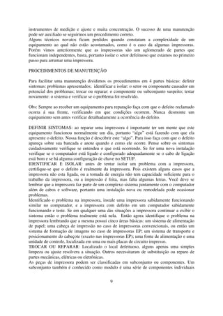 instrumentos de medição e ajuste e muita concentração. O sucesso de uma manutenção
pode ser auxiliado se seguirmos um procedimento correto.
Alguns técnicos novatos ficam perdidos quando constatam a complexidade de um
equipamento ao qual não estão acostumados, como é o caso da algumas impressoras.
Porém vimos anteriormente que as impressoras são um aglomerado de partes que
funcionam independentes, basta, portanto isolar o setor defeituoso que estamos no primeiro
passo para arrumar uma impressora.

PROCEDIMENTOS DE MANUTENÇÃO

Para facilitar uma manutenção dividimos os procedimentos em 4 partes básicas: definir
sintomas: problemas apresentados; identificar e isolar: o setor ou componente causador em
potencial dos problemas; trocar ou reparar: o componente ou subconjunto suspeito; testar
novamente: o sistema e verificar se o problema foi resolvido.

Obs: Sempre ao receber um equipamento para reparação faça com que o defeito reclamado
ocorra á sua frente, verificando em que condições ocorrem. Nunca desmonte um
equipamento sem antes verificar detalhadamente a ocorrência do defeito.

DEFINIR SINTOMAS: ao reparar uma impressora é importante ter um mente que este
equipamento funcionou normalmente um dia, portanto “algo” está fazendo com que ela
apresente o defeito. Nossa função é descobrir este “algo”. Para isso faça com que o defeito
apareça sobre sua bancada e anote quando e como ele ocorre. Pense sobre os sintomas
cuidadosamente verifique se entendeu o que está ocorrendo. Se for uma nova instalação
verifique se o computador está ligado e configurado adequadamente se o cabo de ligação
está bom e se há alguma configuração de chave no SETUP.
IDENTIFICAR E ISOLAR: antes de tentar isolar um problema com a impressora,
certifique-se que o defeito é realmente da impressora. Pois existem alguns casos que a
impressora não esta ligada, ou a tomada de energia não tem capacidade suficiente para o
trabalho da impressora, ou a impressão é feita, mas falta algumas letras. Você deve se
lembrar que a impressora faz parte de um complexo sistema juntamente com o computador
além de cabos e software, portanto uma instalação nova ou remodelada pode ocasionar
problemas.
Identificado o problema na impressora, instale uma impressora sabidamente funcionando
similar no computador, e a impressora com defeito em um computador sabidamente
funcionando e teste. Se em qualquer uma das situações a impressora continuar a exibir o
sintoma então o problema realmente está nela. Então agora identifique o problema na
impressora lembrando que a mesma possui cinco áreas básicas: um sistema de alimentação
de papel; uma cabeça de impressão no caso de impressoras convencionais, ou então um
sistema de formação de imagens no caso de impressoras EP; um sistema de transporte e
posicionamento do cabeçote (exceto nas impressoras EP); uma fonte de alimentação e uma
unidade de controle, localizada em uma ou mais placas de circuito impresso.
TROCAR OU REPARAR: Localizado o local defeituoso, alguns apenas uma simples
limpeza ou ajuste resolvera a situação. Outros necessitaram de substituição ou reparo de
partes mecânicas, elétricas ou eletrônicas.
As peças de impressora podem ser classificadas em subconjunto ou componentes. Um
subconjunto também é conhecido como modulo é uma série de componentes individuais


                                            9
 
