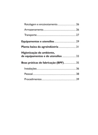 8
Rotulagem e encaixotamento..........................26
Armazenamento..............................................26
Transporte.......................................................27
Equipamentos e utensílios ..............................29
Planta baixa da agroindústria ........................31
Higienização do ambiente,
de equipamentos e de utensílios ...................33
Boas práticas de fabricação (BPF).................35
Instalações.......................................................36
Pessoal.............................................................38
Procedimentos................................................39
 