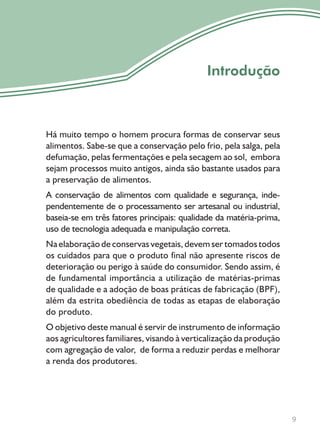 9
Introdução
Há muito tempo o homem procura formas de conservar seus
alimentos. Sabe-se que a conservação pelo frio, pela salga, pela
defumação, pelas fermentações e pela secagem ao sol, embora
sejam processos muito antigos, ainda são bastante usados para
a preservação de alimentos.
A conservação de alimentos com qualidade e segurança, inde-
pendentemente de o processamento ser artesanal ou industrial,
baseia-se em três fatores principais: qualidade da matéria-prima,
uso de tecnologia adequada e manipulação correta.
Na elaboração de conservas vegetais, devem ser tomados todos
os cuidados para que o produto final não apresente riscos de
deterioração ou perigo à saúde do consumidor. Sendo assim, é
de fundamental importância a utilização de matérias-primas
de qualidade e a adoção de boas práticas de fabricação (BPF),
além da estrita obediência de todas as etapas de elaboração
do produto.
O objetivo deste manual é servir de instrumento de informação
aos agricultores familiares, visando à verticalização da produção
com agregação de valor, de forma a reduzir perdas e melhorar
a renda dos produtores.
 