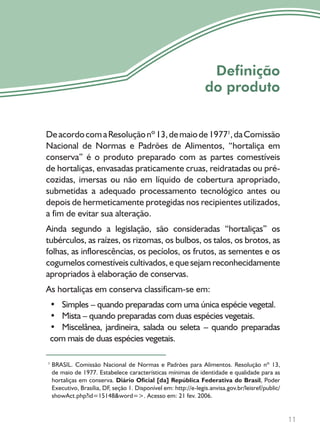 11
Definição
do produto
DeacordocomaResoluçãonº13,demaiode19771
,daComissão
Nacional de Normas e Padrões de Alimentos, “hortaliça em
conserva” é o produto preparado com as partes comestíveis
de hortaliças, envasadas praticamente cruas, reidratadas ou pré-
cozidas, imersas ou não em líquido de cobertura apropriado,
submetidas a adequado processamento tecnológico antes ou
depois de hermeticamente protegidas nos recipientes utilizados,
a fim de evitar sua alteração.
Ainda segundo a legislação, são consideradas “hortaliças” os
tubérculos, as raízes, os rizomas, os bulbos, os talos, os brotos, as
folhas, as inflorescências, os pecíolos, os frutos, as sementes e os
cogumelos comestíveis cultivados, e que sejam reconhecidamente
apropriados à elaboração de conservas.
As hortaliças em conserva classificam-se em:
• Simples – quando preparadas com uma única espécie vegetal.
• Mista – quando preparadas com duas espécies vegetais.
• Miscelânea, jardineira, salada ou seleta – quando preparadas
com mais de duas espécies vegetais.
BRASIL. Comissão Nacional de Normas e Padrões para Alimentos. Resolução nº 13,
de maio de 1977. Estabelece características mínimas de identidade e qualidade para as
hortaliças em conserva. Diário Oficial [da] República Federativa do Brasil, Poder
Executivo, Brasília, DF, seção 1. Disponível em: http://e-legis.anvisa.gov.br/leisref/public/
showAct.php?id=15148&word=>. Acesso em: 21 fev. 2006.
1
 