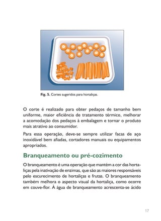 O corte é realizado para obter pedaços de tamanho bem
uniforme, maior eficiência de tratamento térmico, melhorar
a acomodação dos pedaços à embalagem e tornar o produto
mais atrativo ao consumidor.
Para essa operação, deve-se sempre utilizar facas de aço
inoxidável bem afiadas, cortadores manuais ou equipamentos
apropriados.
Branqueamento ou pré-cozimento
O branqueamento é uma operação que mantém a cor das horta-
liças pela inativação de enzimas, que são as maiores responsáveis
pelo escurecimento de hortaliças e frutas. O branqueamento
também melhora o aspecto visual da hortaliça, como ocorre
em couve-flor. À água de branqueamento acrescenta-se ácido
Fig. 5. Cortes sugeridos para hortaliças.
17
 
