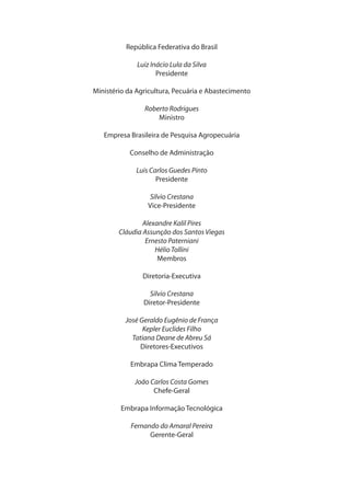 República Federativa do Brasil
Luiz Inácio Lula da Silva
Presidente
Ministério da Agricultura, Pecuária e Abastecimento
Roberto Rodrigues
Ministro
Empresa Brasileira de Pesquisa Agropecuária
Conselho de Administração
Luis Carlos Guedes Pinto
Presidente
Silvio Crestana
Vice-Presidente
Alexandre Kalil Pires
Cláudia Assunção dos Santos Viegas
Ernesto Paterniani
HélioTollini
Membros
Diretoria-Executiva
Silvio Crestana
Diretor-Presidente
José Geraldo Eugênio de França
Kepler Euclides Filho
Tatiana Deane de Abreu Sá
Diretores-Executivos
Embrapa Clima Temperado
João Carlos Costa Gomes
Chefe-Geral
Embrapa Informação Tecnológica
Fernando do Amaral Pereira
Gerente-Geral
 